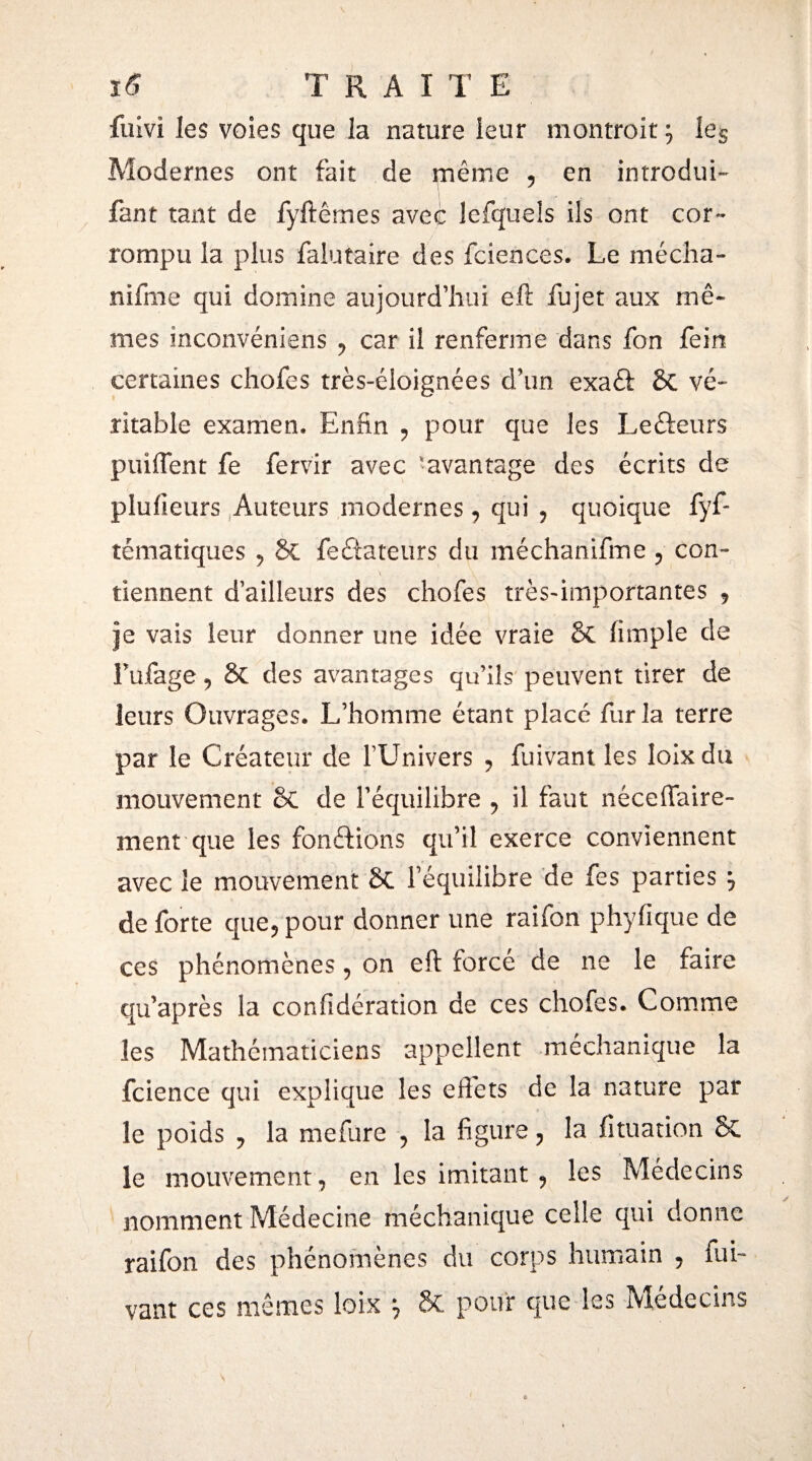 fuivî les voies que la nature leur montrait } ies Modernes ont fait de même , en introduis faut tant de fyftêmes avec lefquels ils ont cor¬ rompu la plus falutaire des fciences. Le mécha- nifme qui domine aujourd’hui eft fujet aux mê¬ mes inconvéniens , car il renferme dans fon fein certaines chofes très-éloignées d’un exaêfc & vé¬ ritable examen» Enfin , pour que les Lefteurs puiffent fe fervir avec 'avantage des écrits de piufieurs Auteurs modernes , qui , quoique iyf- tématiques , & fe dateurs du méchanifme , con¬ tiennent d’ailleurs des chofes très-importantes , je vais leur donner une idée vraie Sc (impie de fufage 9 & des avantages qu’ils peuvent tirer de leurs Ouvrages. L’homme étant placé fur la terre par le Créateur de l’Univers , fuivant les loixdu mouvement & de l’équilibre , il faut néceffaire- ment que les fonctions qu’il exerce conviennent avec le mouvement Sc l’équilibre de fes parties } de forte que, pour donner une raifon phyfique de ces phénomènes, on eft forcé de ne le faire qu’après la coniidération de ces chofes. Comme les Mathématiciens appellent méchanique la fcience qui explique les effets de la nature par le poids y la mefure , la figure , la fituation & le mouvement, en les imitant , les Médecins nomment Médecine méchanique celle qui donne raifon des phénomènes du corps humain , fui™ vaut ces mêmes loix } & pour que les Médecins \