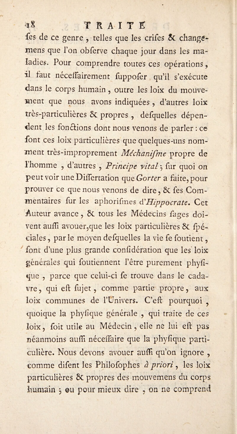 fes de ce genre , telles que les crifes 8c changé- mens que Ton obferve chaque jour dans les ma¬ ladies. Pour comprendre toutes ces opérations , il faut néceffairement fuppofer qu’il s’exécute dans le corps humain , outre les loix du mouve¬ ment que nous avons indiquées , d’autres loix îres-particulières 6c propres , defquelles dépen¬ dent les fonctions dont nous venons de parler : ce font ces loix particulières que quelques-uns nom¬ ment très-improprement Me ch an [fine propre de 1 homme , d’autres , Principe vital \ fur quoi on peut voir une Differtation que Gorter a faite, pour prouver ce que nous venons de dire, Sc les Com- mentaires fur les aphorifmes d'Hippocrate. Cet Auteur avance, ÔC tous les Médecins fages doi¬ vent aufTi avouer,que les loix particulières 8c fpé- dales, parle moyen defquelles la vie fe foutient, font d’une plus grande coniidération que les loix générales qui foutiennent l’être purement phyfi- que , parce que celui-ci fe trouve dans le cada¬ vre, qui eft fujet, comme partie propre, aux loix communes de l’Univers. C’eft pourquoi ? quoique la phyiïque générale , qui traite de ces loix, foit utile au Médecin, elle ne lui eft pas néanmoins auffi néceffaire que la phyfique parti¬ culière. Nous devons avouer auffi qu’on ignore , comme difent les Philofophes à priori, les loix particulières 8c propres des mouvemens du corps