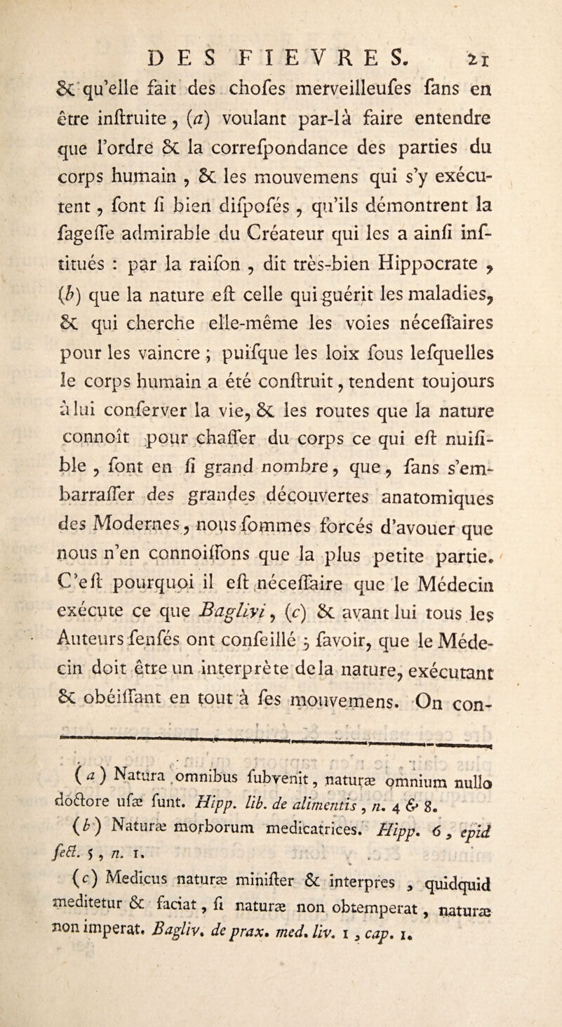 & qu’elle fait des chofes merveilleufes fans en être inftruite, {a) voulant par-là faire entendre que l’ordre St la correfpondance des parties du corps humain , St les mouvemens qui s’y exécu¬ tent , font fi bien difpofés, qu’ils démontrent la fagefle admirable du Créateur qui les a ainfi inf- titués : par la raifon , dit très-bien Hippocrate , (b) que la nature eft celle qui guérit les maladies, St qui cherche elle-même les voies néceiîaires pour les vaincre ; puifque les loix fous lefquelles le corps humain a été confirait, tendent toujours à lui conferver la vie, St les routes que la nature connoît pour chaffer du corps ce qui eft nuifi- ble , font en fi grand nombre, que, fans s’em- barrafter des grandes découvertes anatomiques des Modernes, nousfommes forcés d’avouer que nous n’en connoiftons que la plus petite partie. C’eft pourquoi il eft néceftaire que le Médecin exécute ce que Bagliyi, (c) St avant lui tous les Auteurs fenfés ont confeillé $ favoir, que le Méde¬ cin doit être un interprète delà nature, exécutant St obéiffant en tout à fes mouvemens. On con- - . 8 i * \ J-, * . * *- (a) Natura omnibus fubvenit, .naturæ omnium nullo doftore ufæ liant. Hipp. lib. de alimentis , n. 4 & 8. (b) Naturæ morborum médicatrices. Hipp. <5, epid feü. •>, n. 1. , (c) Medicus naturæ minifter & interpres , quidquid meditetur & faciat, il naturæ non obtempérât, naturæ non imperat. Bagliv. de prax. med. lïv. 1 , cap. 1.