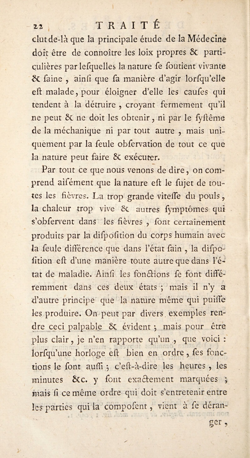 22 TRAIT É clutde-là que la principale étude de la Médecine doit être de connoître les loix propres 8c parti- cuiières par lefquelles la nature fe fondent vivante 6t faine 9 ainiî que fa manière d’agir lorfqu’elle eft malade ? pour éloigner d’elle les caufes qui tendent à la détruire 9 croyant fermement qu’il ne peut 6c ne doit les obtenir y ni par le fyftême de la méchanique ni par tout autre ? mais uni¬ quement par la feule obfervation de tout ce que la nature peut faire & exécuter» Par tout ce que nous venons de dire5 on com¬ prend aifément que la nature eft le fujet de tou¬ tes les fièvres. La trop grande vitelfe du pouls 5 îa chaleur trop vive 6c autres fymptômes qui s’obfervent dans les fièvres ? font certainement produits par la difpofition du corps humain avec îa feule différence que dans l’état fain 9 la difpo- iition eft d’une manière toute autre que dans fê¬ ta t de maladie. A in fi les fondions fe font diffé¬ remment dans ces deux états ; mais il n’y a d’autre principe que la nature même qui puiffe les produire. On peut par divers exemples ren¬ dre ceci palpable 6c évident ? mais pour être plus clair ? je n’en rapporte qu’un que voici : lorfqu’une horloge eft bien en ordre 5 fes fonc¬ tions le font suffi ; c’eft-à-dire les heures , les minutes &c. y font exactement marquées ; mais fi ce même ordre qui doit s'entretenir entre les parties qui la compofent, vient à fe déran¬ ger,