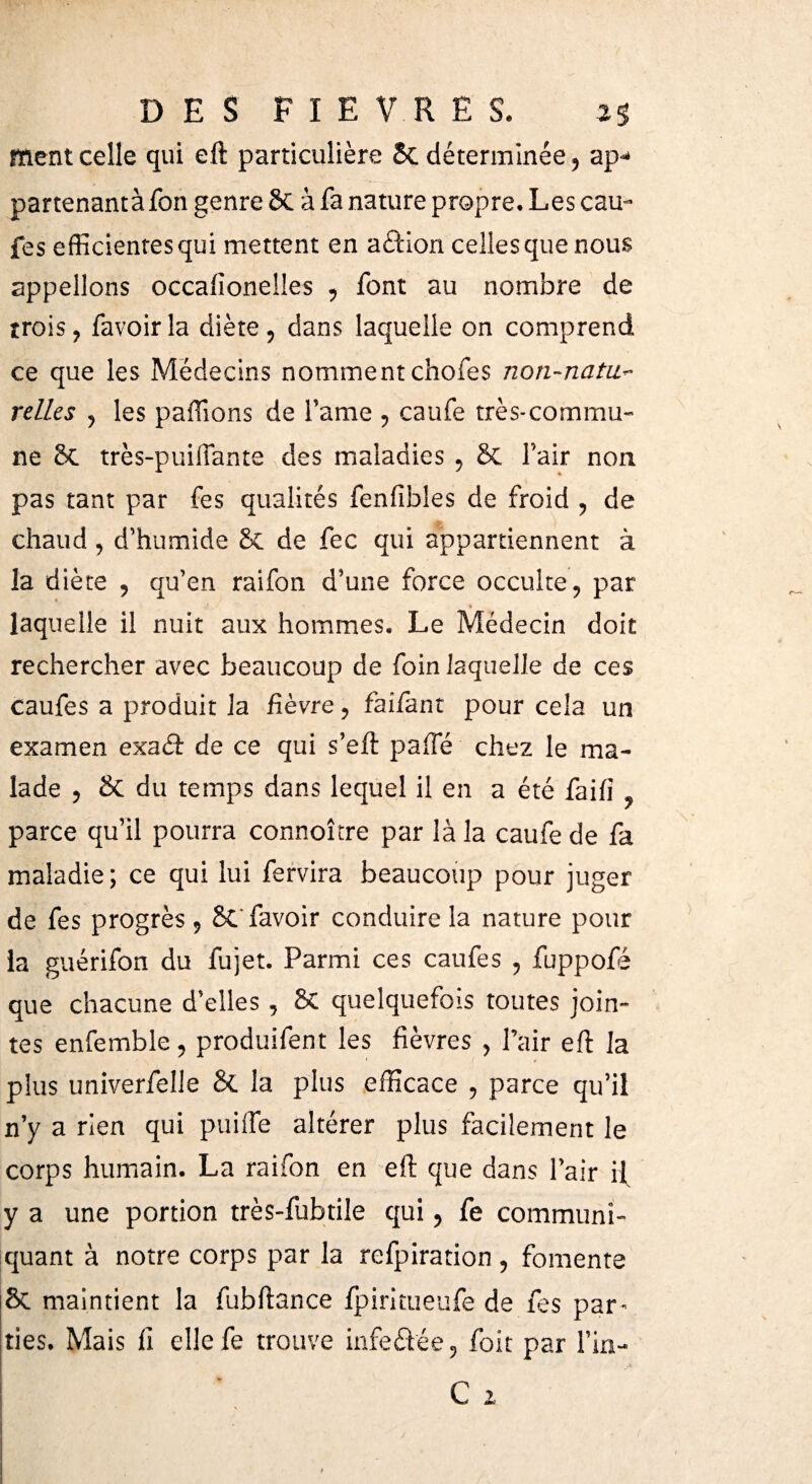 ment celle qui eft particulière 5c déterminée, ap-* partenantàfon genre Sc à fa nature propre. Les eau- fes efficientes qui mettent en a£Hon celles que nous appelions occaiîonelles , font au nombre de trois, favoirla diète, dans laquelle on comprend ce que les Médecins nomment chofes non-nata- relies , les paillons de famé , caufe très-commu¬ ne 8c très-puiifante des maladies , 8c l’air non pas tant par fes qualités fenfibles de froid , de chaud, d’humide 8c de fec qui appartiennent à la diète , qu’en raifon d’une force occulte, par » laquelle il nuit aux hommes. Le Médecin doit rechercher avec beaucoup de foin laquelle de ces caufes a produit la fièvre, faifant pour cela un examen exa<ft de ce qui s’eft paiîe chez le ma¬ lade , & du temps dans lequel il en a été faifi . parce qu’il pourra connoître par là la caufe de fa maladie; ce qui lui fervira beaucoup pour juger de fes progrès, 8C favoir conduire la nature pour la guérifon du fujet. Parmi ces caufes , fuppofé que chacune d’elles, 8c quelquefois toutes join¬ tes enfemble, produilent les fièvres , Pair eft la plus univerfelle & la plus efficace , parce qu’il n’y a rien qui puifte altérer plus facilement le corps humain. La raifon en eft que dans l’air if y a une portion très-fubtile qui, fe communi¬ quant à notre corps par la refpiration , fomente & maintient la fubftance lpiritueufe de fes par¬ ties. Mais il elle fe trouve infeétée, foit par l’in-