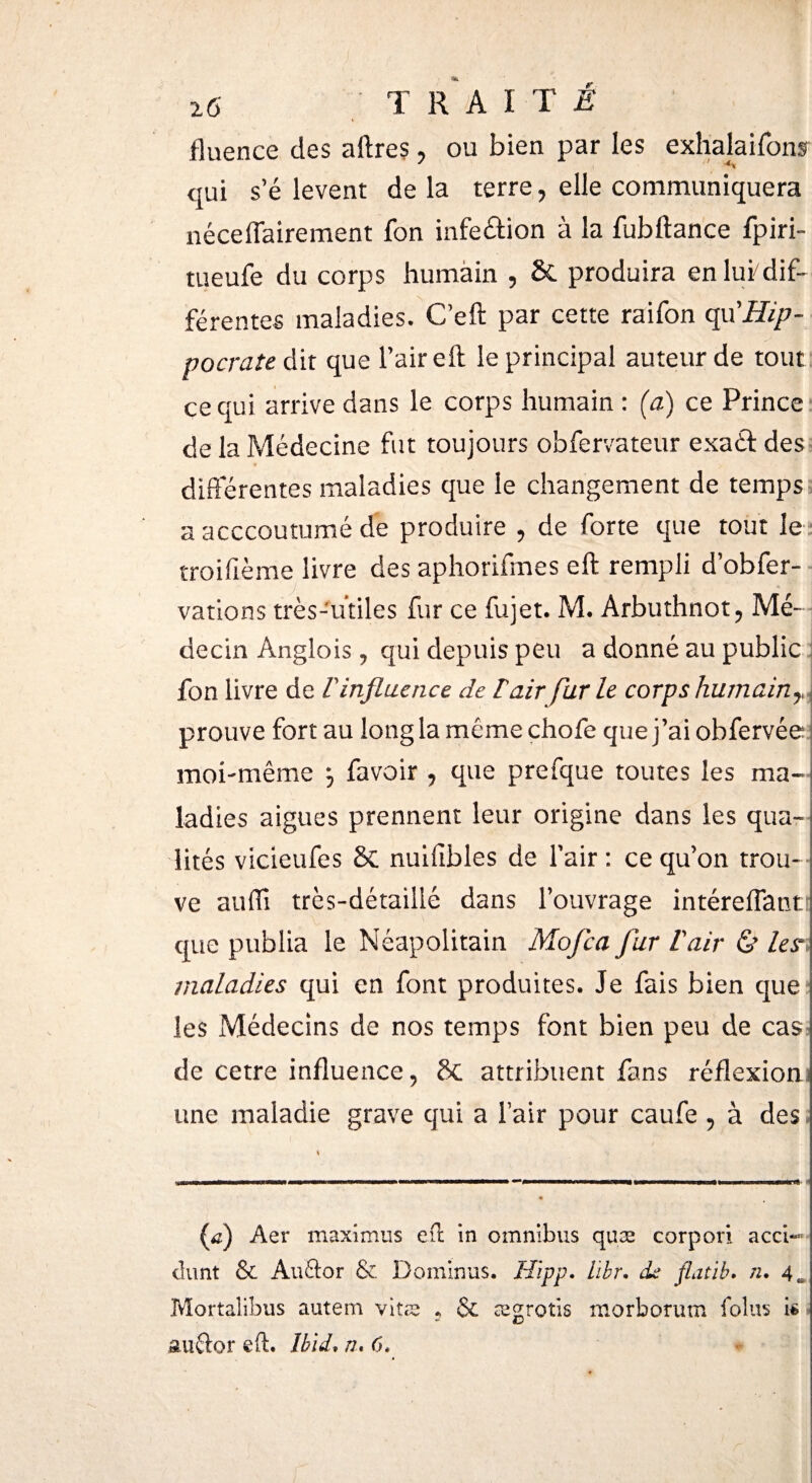 fluence des aftres, ou bien par les exhalaifonsr qui s’élèvent delà terre, elle communiquera néceflairement fon infe&ion à la fubftance fpiri- tueufe du corps humain , & produira en lui/dif¬ férentes maladies. C’eft par cette raifon (^'Hip¬ pocrate à\x que l’air eft le principal auteur de tout ce qui arrive dans le corps humain : (a) ce Prince de la Médecine fut toujours obfervateur exaét des differentes maladies que le changement de temps a acccoutumé de produire , de forte que tout le troifième livre des aphorifmes eft rempli d’obfer- vations très-utiles fur ce fujet. M. Arbuthnot, Mé¬ decin Anglois, qui depuis peu a donné au public fon livre de l'influence de lair fur le corps humain prouve fort au long la même chofe que j’ai obfervée moi-même \ favoir , que prefque toutes les ma- ladies aigues prennent leur origine dans les qua¬ lités vicieufes & nuiiïbles de l’air : ce qu’on trou¬ ve auiïi très-détaillé dans l’ouvrage intéreiTantt que publia le Néapolitain Mofea fur lair & les* maladies qui en font produites. Je fais bien que les Médecins de nos temps font bien peu de cas.- de cetre influence, & attribuent fans réflexion une maladie grave qui a lair pour caufe , à des {f) Aer maximus eft in omnibus quæ corpori acci-» dimt & Au&or & Dominas. Hîpp. lïbr. ds fLitïb. n. 4 Mortalibus autem vitæ ? 6e ægrotis morborum foins k auftor eft. Ibid» ru 6*