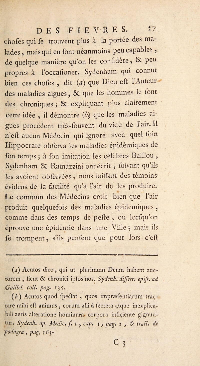 DES FIE V R ES. ¿7. chofes qui fe trouvent plus à la portée des ma¬ lades , mais qui en font néanmoins peu capables, de quelque manière qu’on les confidere, e>C peu propres à foccaiïoner. Sydenham qui connut bien ces chofes , dit (a) que Dieu eft 1 Auteur des maladies aigues, & que les hommes le font des chroniques ; & expliquant plus clairement cette idée , il démontre (£) que les maladies ai¬ gues procèdent très-fouvent du vice de Fair. Il n’efl aucun Médecin qui ignore avec quel foin Hippocrate obferva les maladies épidémiques de fon temps ; à fon imitation les célèbres Bâillon , Sydenham & Rarnazzini ont écrit, fuivant qu’ils les avoient obiervées , nous laiifant des témoins évidens de la facilité qu’a Fair de les produire. Le commun des Médecins croit bien que l’air produit quelquefois des maladies épidémiques, comme dans des temps de pelle , ou lorfqu’on éprouve une épidémie dans une Ville ^ mais ils fe trompent, s’ils penfent que pour lors c’eft (a) Acutos dico 5 qui ut plurimurn Deum habent auc- torem , iicut & chronici ipfos nos. Sydenh, dijjert, epift, ad Guille 1. coll, pag, 135. (&) Acutos quod fpeflat , quos impræfentiarum trac- tare mihi eil animus , corum alii à fecreta atque inexplica- bili aeris alteratione hominum- corpora inficiente gignun- tur. Sydenh, op. Medie, f, 1 , cap, 13 pag, z y & îraH. de podagra , pag, 163- c3