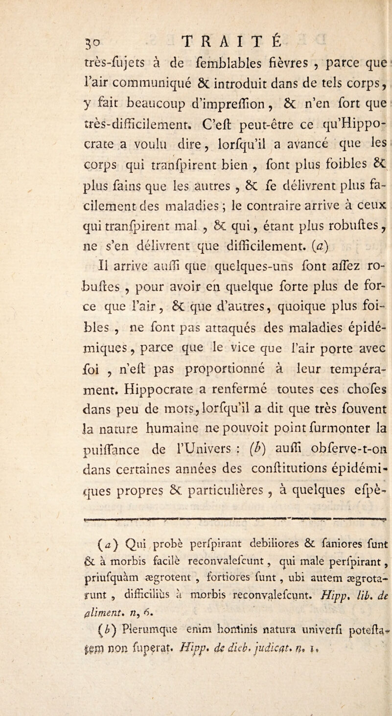 très-fujets à de femblables fièvres , parce que l’air communiqué & introduit dans de tels corps, y fait beaucoup d’impreiïion, 8t n’en fort que très-difficilement. C’eft peut-être ce qu’Hippo- crate a voulu dire, lorfqu’il a avancé que les l corps qui tranfpirent bien , font plus foibles 8c plus fains que les autres , 8c fe délivrent plus fa¬ cilement des maladies ; le contraire arrive à ceux qui tranfpirent mal , & qui , étant plus robuftes , ne s’en délivrent que difficilement. (a) Il arrive auffi que quelques-uns font aifez ro- boites , pour avoir en quelque forte plus de for» ce que l’air, & que d’autres, quoique plus foi¬ bles , ne font pas attaqués des maladies épidé¬ miques y parce que le vice que l’air porte avec foi , n’eft pas proportionné à leur tempéra¬ ment. Hippocrate a renfermé toutes ces chofes dans peu de mots, lorfqu’il a dit que très fouvent îa nature humaine nepouvoit point furmonter la puiffance de l’Univers ; (b) auffi obfervç-t-on dans certaines années des conftitutions épidémi¬ ques propres 8c particulières ? à quelques efpè- (<z) Qui probé perfpîrant debiliores & faniores funt & à morbis facile reconvaleicunt ? qui male perlpirant, priufquàm ægrotent , fortiores funt, ubi autem ægrota- runt , difficiliüs à morbis reconvaleicunt. Hipp. lïb. de (¡liment. /2, 6. (¿) Plerumque enim horrîinis natura univerfi potefta^ non fuperat. Hipp* de dieb» judieat* tu