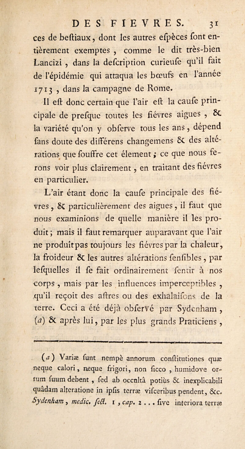 ces de beftiaux, dont les autres efpèces font en¬ tièrement exemptes , comme le dit très-bien Lancizi , dans la defcription curieufe qu’il fait de l’épidémie qui attaqua les bœufs en l’année 1713 , dans la campagne de Rome. Il eft donc certain que l’air eft la caufe prin¬ cipale de prefque toutes les fièvres aigues , & la variété qu’on y obferve tous les ans , dépend fans doute des différens changemens 2c des alte¬ rations quefouffre cet élément ce que nous fe¬ rons voir plus clairement , en traitant des fièvres en particulier. L’air étant donc la caufe principale des fiè¬ vres ? §Ç particulièrement des aigues, il faut que nous examinions de quelle manière il les pro¬ duit ; mais il faut remarquer auparavant que l’air ne produit pas toujours les fièvres par la chaleur, la froideur 8c les autres altérations feniibles, par iefquelles il fe fait ordinairement fentir à nos corps , mais par les influences imperceptibles , qu’il reçoit des afires ou des exhálaifons de la terre. Ceci a été déjà obfervé par Sydenham , (a) & après lui, par les plus grands Praticiens , (¿z) \ ariæ funt nempè annorum confiitutiones quæ ñeque calori, ñeque frigori, non ficco 5 humidove or~ tum fuum debent , fed ab occulta potiùs & inexplicabili quadam alteratione in ipiîs terræ vifceribus pendent, &c» Sydenham, medie» feff, 1 , cap. 2 .,. five interiora terras