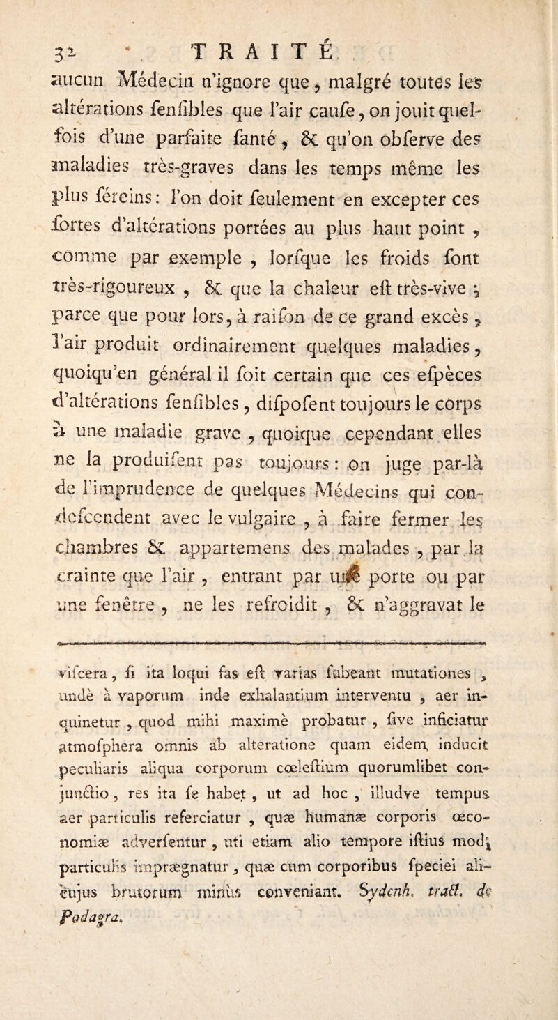 iuictm Médecin n’ignore que, malgré toutes les altérations feniibles que l’air caufe, on jouit quel- fois d’une parfaite fanté 9 &C qu’on obferve des maladies très-graves dans les temps même les % plus féreins: l’on doit feulement en excepter ces fortes d’altérations portées au plus haut point , comme par exemple 9 lorfque les froids font très-rigoureux , 8c que la chaleur eft très-vive \ parce que pour lors, à raifon de ce grand excès 9 1 air produit ordinairement quelques maladies 9 quoiqu en général il foit certain que ces efpèces d’altérations fenfibîes 9 difpofent toujours le corps à une maladie grave 9 quoique cependant elles ne la produifent pas toujours : on juge par-là de 1 imprudence de quelques Médecins qui con- defceodent avec le vulgaire , à faire fermer les chambres & appartemens des malades 9 par la crainte que l’air ? entrant par porte ou par une fenêtre , ne les refroidit , & n’aggravat le 0*l« ■■ -11——- ——T. ■ ' ■ ■ ■■ ■ ■ I. — . — .. I . ~ I I I.T. vifcera, ii ita loqui fas efl: varias fubeant mutationes 3 undè à vaporum inde exhalant! um interventu 5 aer in- qui ne tur , quod mihi maxime probatur , five inficiatur atmofphera omnis ab alterations quam eidem, inducit peculiaris aliqua corporum cœleitium quorumlibet con- junftio, res ita fs habet, ut ad hoc , illudve tempus aer particulis referciatur , quæ humanæ corporis œco- nomiæ adverfentur 9 uti etiam alio tempere iftius mod°4 particulis irnprægnatur ¿ quæ cnm corporibus fpeciei ali- eujus brutorutn minus conveniant. Sydenh, tratt. 4$ Padagra*