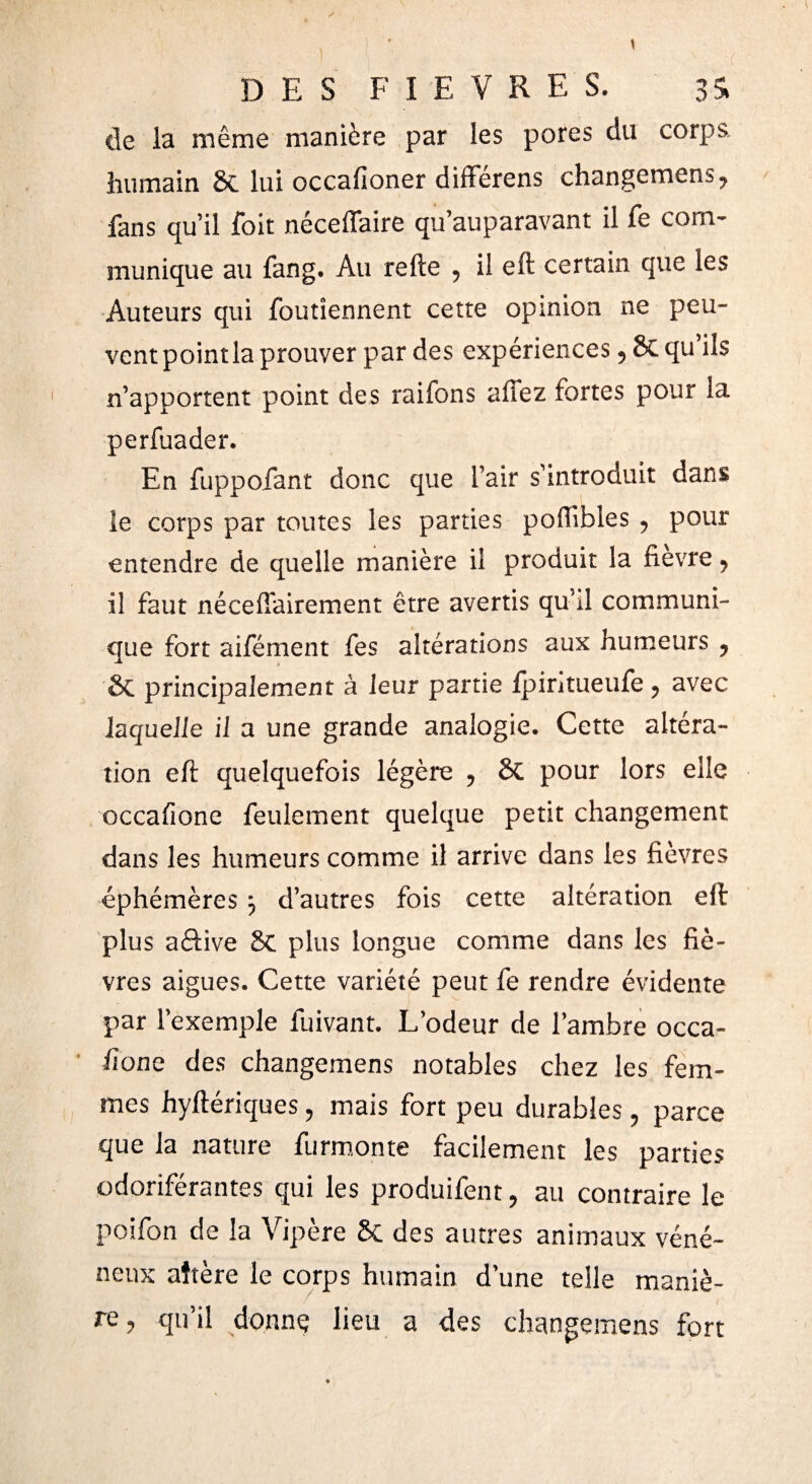 lie la même manière par les pores du corps, humain & lui occafioner différens changemens^ fans qu’il íbit néceffaire qu’auparavant il fe com¬ munique au fang. Au refte 5 il eft certain que les Auteurs qui foutîennent cette opinion ne peu¬ vent point la prouver par des expériences 5 8c qu’ils n’apportent point des raifons allez fortes pour la perfuader. En fuppofant donc que l’air s’introduit dans le corps par toutes les parties poflibles 9 pour entendre de quelle manière il produit la fievre ? il faut nécessairement être avertis qu’il communi¬ que fort aifément fes altérations aux humeurs y &i principalement à leur partie fpintueufe ? avec laquelle il a une grande analogie. Cette altéra¬ tion eft quelquefois légère 5 Si pour lors elle occafione feulement quelque petit changement dans les humeurs comme il arrive dans les fièvres éphémères ÿ d’autres fois cette altération eft plus aftive 8c plus longue comme dans les fiè¬ vres aigues. Cette variété peut fe rendre évidente par l’exemple fuivant. L’odeur de l’ambre occa- ilone des changemens notables chez les fem¬ mes hyftériques ? mais fort peu durables ? parce que la nature furmonte facilement les parties odoriférantes qui les produifent, au contraire le poifon de la Vipère & des autres animaux véné¬ neux aîtère le corps humain d’une telle maniè¬ re ? qu’il donne lieu a des changemens fort