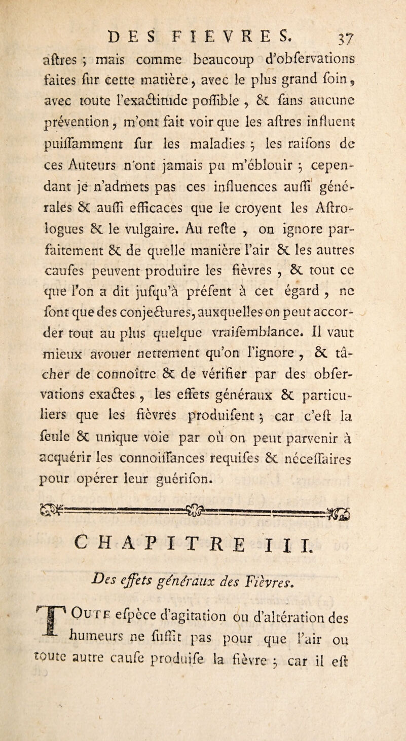 aftres ; mais comme beaucoup d’obfervations faites fur cette matière , avec le plus grand foin, avec toute l’exatinide poiîîbie , 8c fans aucune prévention, m’ont fait voir que les aftres influent puiftamment fur les maladies j les raifons de ces Auteurs n'ont jamais pu m’éblouir \ cepen¬ dant je n’admets pas ces influences auiïî géné¬ rales 8c auflî efficaces que le croyent les Aftro- logues 8c le vulgaire. Au refte , on ignore par¬ faitement 8c de quelle manière l’air 8c les autres eau fes peuvent produire les fièvres , 8c tout ce que l’on a dit jufqu’à préfent à cet égard , ne font que des conjetures, auxquelles on peut accor¬ der tout au plus quelque vraifemblance. Il vaut mieux avouer nettement qu’on l’ignore , 8c tâ¬ cher de connoître & de vérifier par des obfer- vations exates, les effets généraux 8c particu¬ liers que les fièvres produifent 5 car c’eft la feule 8c unique voie par où on peut parvenir à acquérir les connoiffances requifes 8c néceffaires pour opérer leur guérifon. CHAPITRE III. Des effets généraux des Fièvres. i~' Ou ce efpèce d’agitation ou d’altération des -®- humeurs ne fuffit pas pour que l’air ou toute autre caufe produife la fièvre ; car il eft