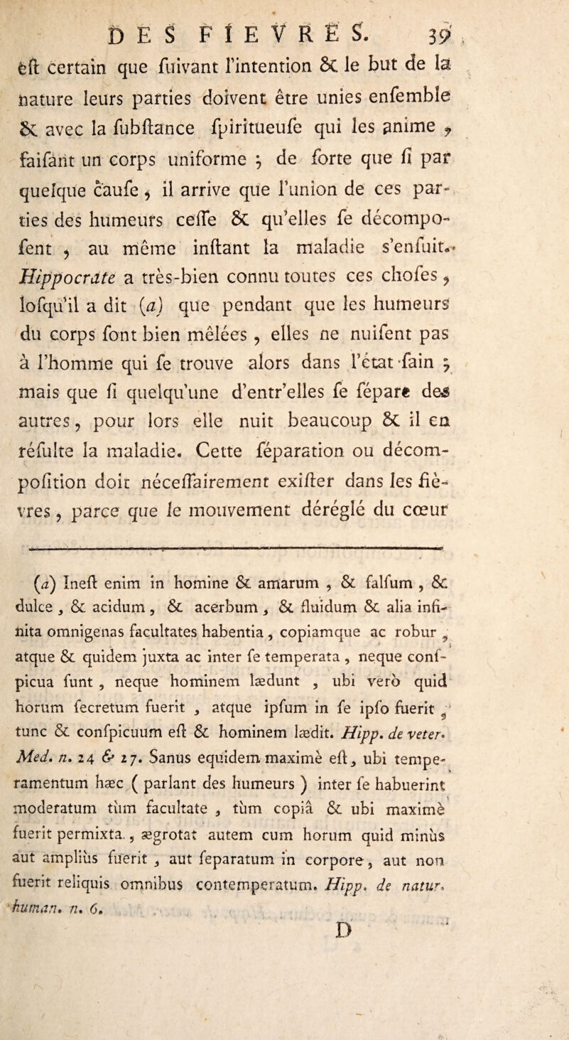 DES FÍE V R È S. 3 9 ëft certain que fuivant l’intention Sc le but de la nature leurs parties doivent être unies enfemble & avec la fubftance fpiritueufe qui les aníme ; faifant un corps uniforme j de forte que iî par quelque caufe * il arrive que f union de ces par¬ ties des humeurs ceiTe 8c qu’elles fe décompo- fent ¿ au même inftant la maladie s’enfuit*- Hippocrate a très-bien connu toutes ces chofes ^ lofqu il a dit (a) que pendant que les humeurs du corps font bien mêlées , elles ne nuifent pas à l’homme qui fe trouve alors dans l’état *fain y mais que ii quelqu’une d’entr’elles fe fépare de^ autres , pour lors elle nuit beaucoup Si il en réfulte la maladie. Cette féparation ou décom- pofition doit néceifairement exifter dans les fiè¬ vres , parce que le mouvement déréglé du cœur (a) Ineft enim in homine & amarum , & falfum , & dulce y & aeidum y & acerbum , & fluidum & alia infi¬ nita omnígenas facultates habentia , copiamque ac robur ÿ atque & quidem juxta ac inter fe temperata , ñeque conf- picua funt 9 ñeque hominem îædunt , ubi vero quid borum fecretum fuerit 5 atque ipfum in fe ipfo fuerit •' tune & confpicuum efi: & hominem lædit. Hipp. de veter. Med. n. 24 & 17. Sanus equidem maximè efC ubi tempe* ramentum hæc ( parlant des humeurs ) inter fe habuerint A moderatum tüm facúltate 3 tum copia & ubi maximè - - * 1*. « • 4 fuerit permixta. 5 ægrotat autem cum horum quid minus aut amplius fuerit aut feparatum in corpore, aut non fuerit reliquis omnibus contempçratum. Hipp. de naiur.