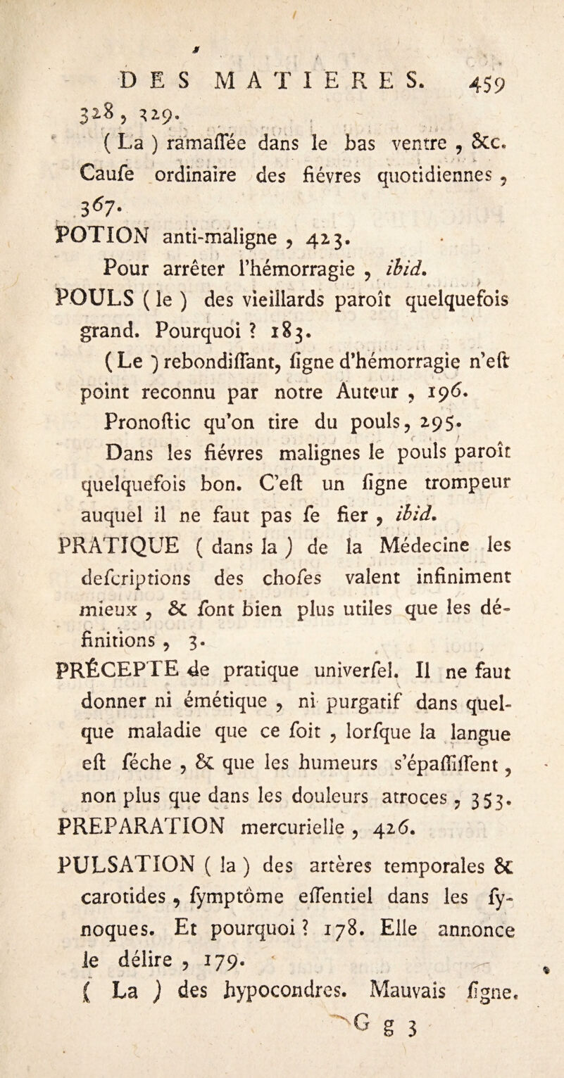 328,^2.9. ;• ‘ i - ■ I i ( La ) ramaiTée dans le bas ventre , Stc. L % ' V * ‘J 'i Í*- * Caufe ordinaire des fièvres quotidiennes , .3 67- POTION anti-maligne , 423. Pour arrêter l’hémorragie , ibid. - S > ' ' v ■■ ' < v ♦ v 1 v 1 .. î f POULS ( le ) des vieillards paroît quelquefois grand. Pourquoi ? 183. ( Le ~) rebondi fiant, ligne d’hémorragie n’eft i i. > . ^ point reconnu par notre Auteur , 196. Pronoftic qu’on tire du pouls, 295» • . i .. c « ! Dans les fièvres malignes le pouls paroît quelquefois bon. C’eft un ligne trompeur auquel il ne faut pas fe fier , ibid. PRATIQUE ( dans la ) de la Médecine les defcriptions des chofes valent infiniment mieux , & font bien plus utiles que les dé¬ finitions , 3. PRÉCEPTE de pratique univerfel. Il ne faut donner ni émétique , ni purgatif dans quel¬ que maladie que ce foit , lorfque la langue eft féche , & que les humeurs s’épaffifient, non plus que dans les douleurs atroces , 353. PREPARATION mercurielle , 426. PULSATION ( la ) des artères temporales 8c carotides , fymptôme efientiel dans les fy- noques. Et pourquoi? 178. Elle annonce le délire , 179. • ( La ) des hypocondres. Mauvais ligne.