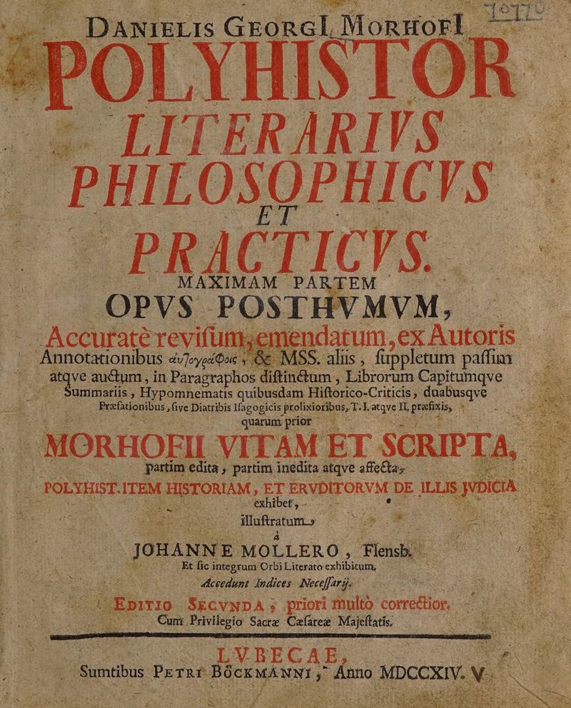 - LITERARIVS.— BHILOSQPHICIS $ -PRACTICVS..— $ MAXIMAM PARTEM .OPV$S POSTHVMVM, - Accurate revifün her jendatum, ex Autoris .- i Annotationibus dvJ»yoiQus c. MSS. aliis , füppletum patus. : UE auctum, in Paragraphos diftinétum , Librorum Capitumqve — ummatiis , Hypomnematis quibusdam Hiftorico-Criticis , duabusqve : Poriiucmong »five Diatribis lfagogicis. Nohsepeae T 3 atqve Il, Dice e x quarumprior ——— 3 ..-.MORHOEII VITAM ET SCRIPTA, : : s partim. edita , partim inedita atqve aea TR POLYEIST. ITEM HISTORIAM, ET ERVDITORVM DE ILLIS ROSA S EU ; exhi cf,-— j ee ys 2m pure JOHANN E MOLLERO , leis . Et fic integrum Orbi Literato extibuuiE s * des (Cum Privilegio Sacre Cafaree is cii X E o 31. 5 LVBRCAB, EN /Sumtibus gu dro E inno » MoccXI v. en