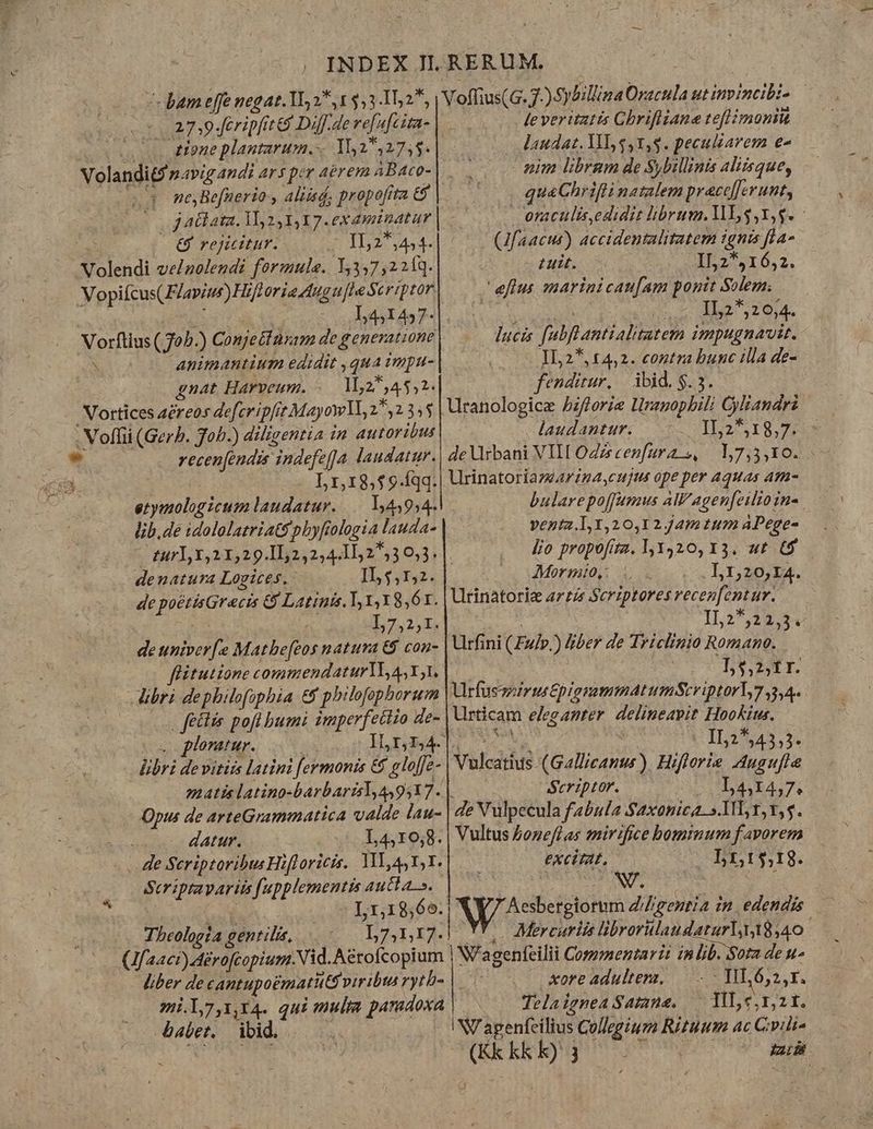 €8 rejicitur. velnuolendi formule. Y,347,221q. 3 : L4, 145 f« Vorftius ( 70b.) Conjettnxam de generatione S animantium edidit , qua impu- gnat Harveum. «. M52*,48,1. Vortices acreos defer ipfit Mayowll, 2,2 35$ recenfendis indefe[a laudatur. L1,18,59.fqq. etymologicum laudatur... 3943954. lib, de idololatriatspbyfiologia lauda- denatura Logices. IL 67,2. de poétisGracis &amp; Latinis, 1 1,1 8,ór. 4 L7,2,1. . deuniverfe Matbe[eos natura &amp; con- flitutione commendaturYo 4,11. libri depbilofophia &amp;&amp; pbilofophorum | feels pofl bumi imperfectio de- 0s ploniur. libri devitiss latini fermonis &amp; gloffe- Opus de arteGrammatica valde lau- -... datur. L4,10,8. . He Scriptoribus Hifloricis.. ML, AS Y,1. Seriptayariis [upplementis aucta». |  L1,18,66. Theologia gentilis, faaci)érofcopium.Nid. Aérofcopium babet. ibid. Voffius(G. 7-) Sybillina Oracula ut invincibi- — le veritatis Ghrifliane teflimonit (C Mandat. ML $,1,5. peculiarem e nim librgm de Sybillinis aliisque, . quaChrifli natalem pracc[Jerunt, oraculis,edidit librum. 1L $,Y,g. - (Jfaacur) accidentalitatem ignis fla L uit. 152^5516,2. eftus mmarinicaufam ponit Solem. | X am | IL2*2 6,4. lucis fubflantialitatem impugnavit. IL2*, 14,2. contra bunc illa de- fenditur, |. ibid. $. 5. i Uranologice 5zfforie lragopbili Cyliandri laudantur. 1127518,75:5 de Urbani VII OZzrcenfura s, — 1,7,3,10. Urinatoriazeariza,cujus ope per Aquas am- bularepoffumus AW'agen[eilio in-. ventz.I,1,20,1 2 Jam tum APege- lio propofita. 1,1420, X3. «t t$ Morm!to,: L,1,20,I4. Utrinatoriz arzt Scriptores recenfentur. 1125,22. 54 Urfini (Fuv.) &amp;ber de Triclinio Romano. 15,2,fr. UrfussirustpigmmmatumScriptorl,7,3,4- Urticam eleganter. delineapit Hookius. xo d xt 1525,43,5. Vulcatius (Gallicants ). Hiflorie Augufle Seriptor. L4,14,7. de Nulpecula fabula Saxonica. s.11L 1,5. Vultus £onefl as mirifice bominum favorem i excirat, . rt $18. Aesbergiorum Z/Zgentia in. edendis YY- Mercurlis librorülaudaturly18,40 W'agenfeilii Comzmentari: in lib. Soa de u- xore adulter, — .-- HL 652,1. Telaigmea Samne. — ML c,nzt. NV agenfeilius Collegium Rituum ac Gvili«