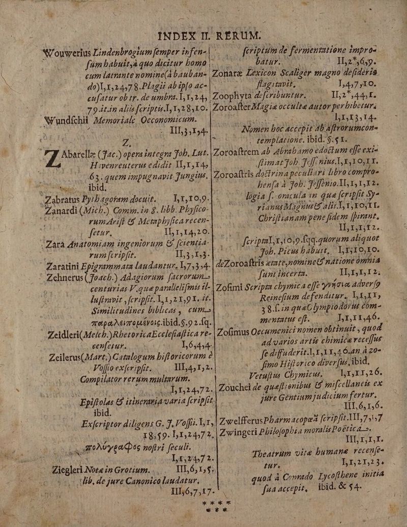 M. INDEX IL RÉRUM. dr : NU ouvrerius Lindenbrogium femper infen-| feripisim de fermentatione impras fim babuitya quo duitur bomo... batuy. 5 ^ Yz*á. Í [ cum latrante nomine(A bauban- Zonare Lexicon Scaliger magno defideria. do),,1,24578 Phagibabip[oac- |. . . flag tavit, ^ T,4,7,10. cufatur ob tr. de umbra. T, Y,245 Zoophyta deferibuntur. —.— II2*, 441. 79 it.in Aliis fcriptis. Y42810. | Zoroafter Magie occulte autor perhibetur. Ni'undíchii Memoriale Qeconomicum. B nci MA 14. XY ur QNA 3 -Hhyr4| 00 Amen bec actepit ab Affrorutmcóme dui QE. Z, A - templatione. ibid.$:$1. - $ f d (Tac. opera integra Job. Lut. |Zotoaftrem 4b Abrahamo edockum effe exi- 4 H«venreuterus e didit 1I, Y X4, flimat fob. Tof nius T x YO, 1 Y. Zoroaftris docfrina peculiari libro ompro» henfa à gob. Jejfonio.1l, 1, 1,12. gia f.-oracula «m due fcripfit Sy- C rianuMagnusts alii T vxo tt Chrifl.anat pene fidem [pirant. ge vo. Hb5nrni. 0s feriptiTx,10,9-fqq.quoram aliquot * Job. Picus babuit, Lrf;Io,o. deZoroaftris etate,nofnine$ natione ümhiA - funt incer. ILn5I2; Zofimi Scripta cbymica effe yrüaws adverfo d Reine[fium defenditur, Y X,XY, 38.0 quac ]ympiodorui éim- mentatus efl. — Lrnrrn46. Zo(imus Oecumenici nomen obtinuit , quo | ad garios artis chimica vecc[fut fe diffaderit.V Y, 1,4 6.45 À 20- 63. quem impugnayit jung. : ege H1 i L] rumArifl eg Metaphyficarecen- ; etur, * i 1 I2 042: vum[eripft. IL3;13- centurias que paralleli [mis it- lufivavit , fcripfit. Y, Y 21,9 X. t. Similitudines biblicas ,| cum.» ztetpa Nero ey ois ibid. $.9 2.fq. ss eenfetur. o L6,434- Zeilerus(Mart.) Gatalogum biflaricorum 2 - , Foflioexferipft. —.... ME 1,2. vo fímo Hiflorico diver [us ibid. Compilator rerummultarum. | Vetufius Cbymicur. — VY 1,26. Ws p Ts e d 1,2472. | Zouchei de queflienibis € onifcellanets ex Epiftolas 69 itineratia varia fcripfit. jure Gentium judicium fertur. poobid. o6 E Voc AURA TES «c Exferiptor diligens G. 7. Vo[i.Y,r, ZwelfferusPbarm acopea [cripfit.31,7,57 18,19 51,2457 7, Zwingeri Pbzlofophia moralis Poetica». oL uroAoypace ; $ | TT. V oyoed n ; Pu gii 1. Theatrum vite bumane recenfe- Ziegler Note in Grotium. .,..— VL 61,5. | MTS | L12152j. (uo LU, de jure Canonica laudatur, quod à Conrado. Lycoflbene initia Lour PONÓPTUET. | fna accepit, ibid.&amp; $4. j * ck ok ox [2