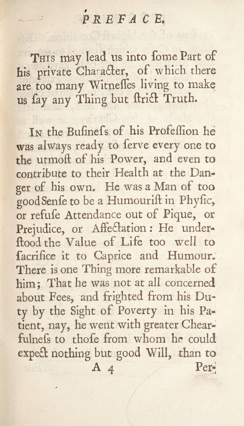 This may lead us into fome Part of his private Chara&er, of which there are too marry Witnefles living to make us fay any Thing blit ftrift Truth. In the Bufinefs of his Profeffion he was always ready to ferve every one to the utmoft of his Power, and even to contribute to their Health at the Dan¬ ger of his own. He was a Man of too goodSenfe to be a Humourift in Phyfic, or refufe Attendance out of Pique, or Prejudice, or Affectation: He under- flood the Value of Life too well to facrifice it to Caprice and Humour. There is one Thing more remarkable of him; That he was not at all concerned about Fees, and frighted from his Du¬ ty by the Sight of Poverty in his Pa¬ tient, nay, he went with greater Chear- fulnefs to thole from whom he could expeCfc nothing but good Will, than to