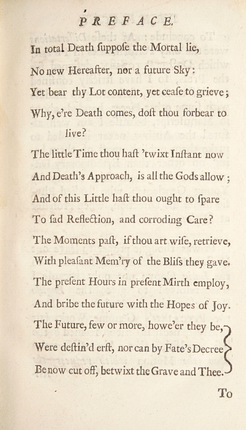 g preface: » ,t • * * In total Death fuppole the Mortal lie, No new Hereafter, nor a future Sky: Yet bear thy Lot content, yet eeafe to grieve; Why, e’re Death comes, doft thou forbear to live The little Time thou haft ’twixt Tnftant now And Death’s Approach, is all the Gods allow ; And of this Little haft thou ought to fpare To fad Reflexion, and corroding Care? The Moments paft, if thou art wife, retrieve, With pleafant Mem’ry of the Bliis they gave. The prefent Hours in prefent Mirth employ, And bribe the future with the Hopes of Joy. The Future, few or more, howe’er they be,-s Were deftin’d erft, nor can by Fate’s Decree > Be now cut oft', betwixt the Grave and Thee.-' To