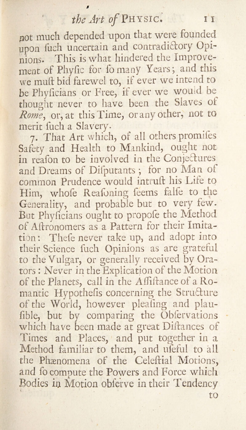 $ the Art of Physic. 11 30t much depended upon tiiat were founded upon inch uncertain and contradictory Opi¬ nions. This is what hindered the Improve¬ ment of Phyfic for fo many Years y and this we muft bid farewel to, if ever we intend to be Phyficians or Free, if ever we would be thought never to have been the Slaves oi Rome, or, at this Time, or any other, not to merit fuch a Slavery. 7. That Art which, of all others promifes Safety and Health to Mankind, ought not in reafon to be involved in the Conjectures and Dreams of Dilputants; for no Man of common Prudence would intrull his Life to Him, whofe Reafoning feems fade to the Generality, and probable but to very few. Bat Phyficians ought to propofe the Method of Aftronomers as a Pattern for their Imita¬ tion: Thefe never take up, and adopt into their Science fuch Opinions as are grateful to the Vulgar, or generally received by Ora¬ tors : Never in the Explication of the Motion of the Planets, call in the A Hi fiance of a Ro¬ mantic Hypothefis concerning the Structure of the World, however pleating and plau- fible, but by comparing the Obfervations which have been made at great Difiances of Times and Places, and put together in a Method familiar to them, and ufeful to all the Phenomena of the Celeftial Motions, and fo compute the Powers and Force which Bodies in Motion oblerve in their Tendency f ’ \ to