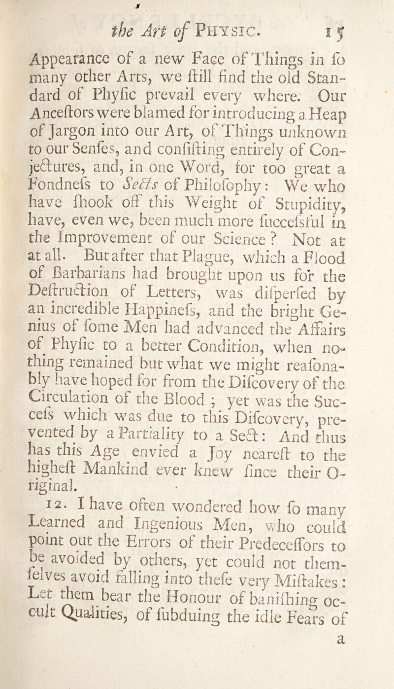 9 Appearance of a new Face of Tilings in fo many other Arts, we ftill find the old Stan¬ dard of Phyfic prevail every where. Our Anceftors were blamed for introducing a Heap of Jargon into our Art, of Things unknown to our Senfes, and confuting entirely of Con¬ jectures, and, in one Word, for too great a Fondnefs to Setts of Philofophy: We who have fhook off’ this Weight of Stupidity, have, even we, been much more fuccefsful in the Improvement of our Science ? Not at at all. But after that Plague, which a Flood of Barbarians had brought upon us for the DeftruCHon of Letters, was difperfed by an incredible Happinefs, and the bright Ge¬ nius of fome Men had advanced the Affairs of Phyfic to a better Condition, when no¬ thing remained but what we might reafona- bly have hoped for from the Difcovery of the Circulation of the Blood ; yet was the Suc- cefs which was due to this Difcovery, pre¬ vented by a Partiality to a Sech And thus has this Age envied a Joy near eft to the higheft Mankind ever knew fince their O- riginal. 12. I have often wondered how fo many Learned and Ingenious JVfen, who could point out the Errors of their PredecefTors to be avoided by others, yet could not diem- ieives avoid falling into thefe very Miftak'w • Let them bear the Honour of banifining oc^ cult Qualities, of fubduing the idle Fears of a