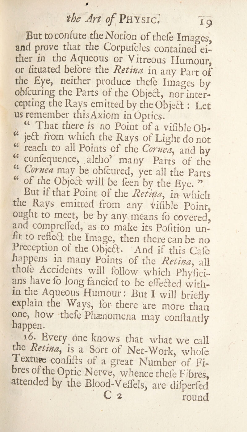 But to confute the Notion of thefe Images and prove that the Corpufcles contained ei- ther in the Aqueous or Vitreous Humour, or iituated before the Retina in any Part of the Eye, neither produce thefe images by obfcuring the Parts of the ObjeH, nor inter¬ cepting the Rays emitted by the ObjeCl: Let us remember this Axiom in Optics.' “ That there is no Point of a vifible Ob- “ jedt from which the Rays of Light do not “ reach to all Points of the Cornea, and by “ confequence, altho’ many Parts of the “ Cornea may be obfcured, yet all the Parts u of the Object will be feen by the Eye. ” But if that Point of the Retitia, in which the Rays emitted from any Vifible Point, ought to meet, be by any means fo covered, and comprdfed, as to make its Pofition un¬ fit to reflect the Image, then there can be no freception of the Objea. And if this Cafe happens in many Points of the Retina, all thole Accidents will follow which Phyfici- ans have fo long fancied to be effbaed with¬ in the Aqueous Humour: But I wiu briefly explain the Ways, for there are more than one, how thefe Phenomena may conflantly happen. , / ; 3 16. Every one knows that what we call the Retina, is a Sort of Net-Work, whofc Texture confiflrs of a great Number of Fi¬ bres of the Optic Nerve, whence thefe Fibres, attended by the Blood-Veflels, are dilperfed C 2 round