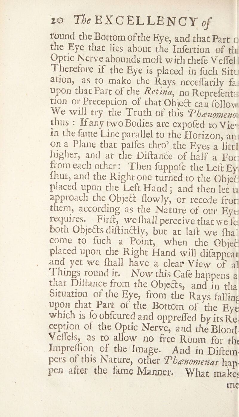 round the Bottom of the Eye, and that Part c the Bye that lies about tile Inlertion of th Optic Nerve abounds moft with thefe VefTel Therefore if the Eye is placed in fuch Sitt acion, as to make the Rays neceffarily fa upon that Part of the Retina, no Reprefenta: tion or Preception of that Objeft can follow We will try the Truth of this Thanomena thus : if any two Bodies are expofed to Vie' in the fame Line parallel to the Horizon, an on a Plane that paffes thro5 the Eyes a littl higher, and at the Diifance of half a Foe from each other: Then fuppofe the Left Ey fhut, and the Right one turned to the Gbjec placed upon the Left Hand ; and then let u approach the Objeft flowly, or recede fror them, according as the Nature of our Eye requires. Pint, we Jhail perceive that we fe. both Objeffs diffinftly, but at laft we fliaZ come to fuch a Point, when the Objef placed upon the Right Hand will difappeat and yet we fliall have a clear View of a! Things round it. Now this Cafe happens a that Diifance from the Objeffs, and in tha Situation of the Lye, from the Rays failin' upon that Part of the Bottom of the Eye which is foobfeured and oppreffed by its Re ception of the Optic Nerve, and the Blood ■ Veifds, as to allow no free Room for the Impreflion of the Image. And in Diftem- pers of this Nature, other Thanotnenas hap¬ pen after the fame Manner. What make