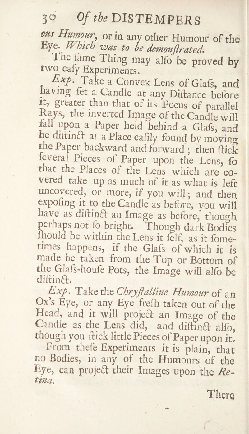 ms Humour or in any otlier Humour of the •kye‘ ‘ ?lc o was to be demonjirated. 1 k. ..tine Thing may alio be proved by two ealy Experiments. Exp. Take a Convex Lens of Glafs, and lav mg let a Candle at any DiRance before it, greater than that of its Focus of parallel Rays, the inverted Image of the Candle will fall UP,011 a Taper held behind a Glafs, and be dmind at a Place ealily found by moving tlte i aper backward and forward \ then Rick feveral Pieces of Paper upon the Lens, To that the Places ot the Lens which are co¬ vered take up as much of it as what is left uncovered, or more, if you will; and then expoling it to the Candle as before, you will have as diRind an Image as before, though perhaps not fo bright. Though dark Bodies mould be within the Lens it felf, as it fome- times happens, if the Glafs of which it is made oe taken from the lop or Bottom of the Glafs-houfe Pots, the Image will a 11b be diRind. Exp. Take the Chryjlalline Humour of an Ox’s Eye, or any Eye frefh taken out of the Plead, and it will projed an Image of the Candle as the Lens did, and diRind alfo, though you Rick little Pieces of Paper upon it. From thefe Experiments it is plain, that no Bodies, in any of the Humours of the Eye, can projed their Images upon the Re¬ tina, Tlierq