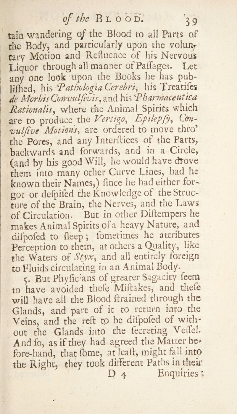 tain wandering of tiie Blood to ail Parts of the Body, and particularly upon the volunf tary Motion and Refluence of his Nervous Liquor through all manner of Paffages. Let any one look upon the Books he has pub- lifhed, his Pathologia Cerebrii his Treatifes de Morbis Convulfivis. and his ‘Pharmaceutica. Rationalise where the Animal Spirits which are to produce the Vertigo, Eplepfy, Con- vuljive Motions, are ordered to move thro’ the Pores, and any Interfaces of the Parts, backwards and forwards, and in a Circle, (and by his good Will, lie would have drove them into many other Curve Lines, had he known their Names,) fince he had either for¬ got or defpifed the Knowledge of the Struc¬ ture of the Brain, the Nerves, and the Laws of Circulation. But in other Diftempers he makes Animal Spirits of a heavy Nature, and difpofed to deep ; fometimes he attributes Perception to them, at others a Quality, like the Waters of Styx, and all entirely foreign to Fluids circulating in an Animal Body. 5. But Phyfic:ans of greater Sagacity feem to have avoided thefe Miftakes, and thefe will have all the Blood drained through the Glands, and part of it to return into the Veins, and the reft to be difpofed of with¬ out the Glands into the fecreting VeffeL And fo, as if they had agreed the Matter be¬ fore-hand, that feme, at lead, might fell into the Right, they took different Paths in their D 4 Enquiries ^