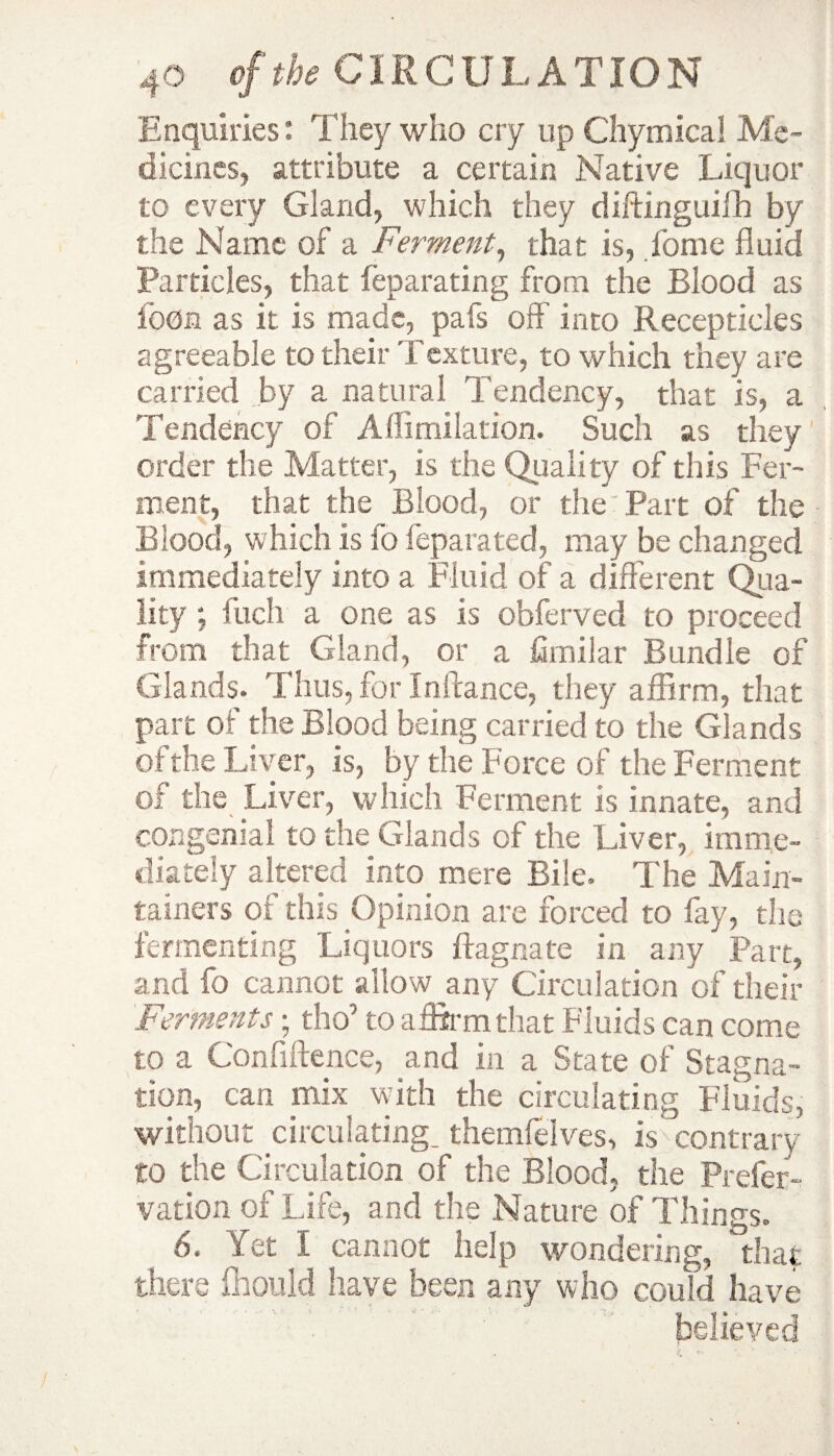 Enquiries: They who cry up Chymica! Me¬ dicines, attribute a certain Native Liquor to every Gland, which they diftinguifh by the Name of a Ferment, that is, fome fluid Particles, that feparating from the Blood as foon as it is made, pafs off into Recepticles agreeable to their Texture, to which they are carried by a natural Tendency, that is, a Tendency of Aflimilation. Such as they order the Matter, is the Quality of this Fer¬ ment, that the Blood, or the Part of the Blood, which is fo feparated, may be changed immediately into a Fluid of a different Qua- lity; fuch a one as is obferved to proceed from that Gland, or a fimilar Bundle of Glands. Thus, for Inftance, they affirm, that part of the Blood being carried to the Glands of the Liver, is, by the Force of the Ferment of the Over, which Ferment is innate, and congenial to the Glands of the Liver, imme¬ diately altered into mere Bile. The Main- tamers of this Opinion are forced to fay, the fermenting Liquors ftagnate in any Part, and fo cannot allow any Circulation of their Ferments; tho’ to affirm that Fluids can come to a Confidence, and in a State of Stagna¬ tion, can mix with the circulating Fluids, without circulating, themfelves, is contrary to the Circulation of the Blood, the Prefer- vation of Life, and the Nature of Things. 6. Yet I cannot help wondering, that there fhould have been any who could have believed