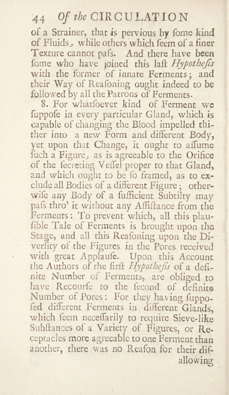 of a Strainer, that is pervious by foine kind of Fluids j w hile others which feem of a finer Texture cannot pafs. And there have been feme who have joined this laft Hypothecs with the former of innate Ferments; and their Way of Reafoning ought indeed to be followed by all the Patrons of Ferments. 8. For whadbever kind of Ferment we fuppofe in every particular Gland, which is capable of changing the Blood impelled thi¬ ther into a new Form and different. Body, yet upon that Change, it ought to a flume inch a Figurej as is agreeable to the Orifice of the fecreting Velfel proper to that Gland, and which ought to be fo framed, as to ex¬ clude all Bodies of a different Figure ; other- wife any Body of a fufficient Subtilty may pals thro’ it without any Afliftance from the Ferments: To prevent which, all this plan- fible Tale of Ferments is brought upon the Stage, and all this Reafoning upon the Di- verfity of the Figures in the Pores received with great Applaufe. Upon this Account the Authors of the firft Hypothecs of a defi¬ nite Number of Ferments, are obliged to have Recourfe to the fecond of definite Number of Pores: For they having iuppo- fed different Ferments in different Glands, which Teem neceffarily to require Sieve-like Subftances of a Variety of Figures, or Re¬ ceptacles more agreeable to one Ferment than another, there was no Reafon for their dif- allowing