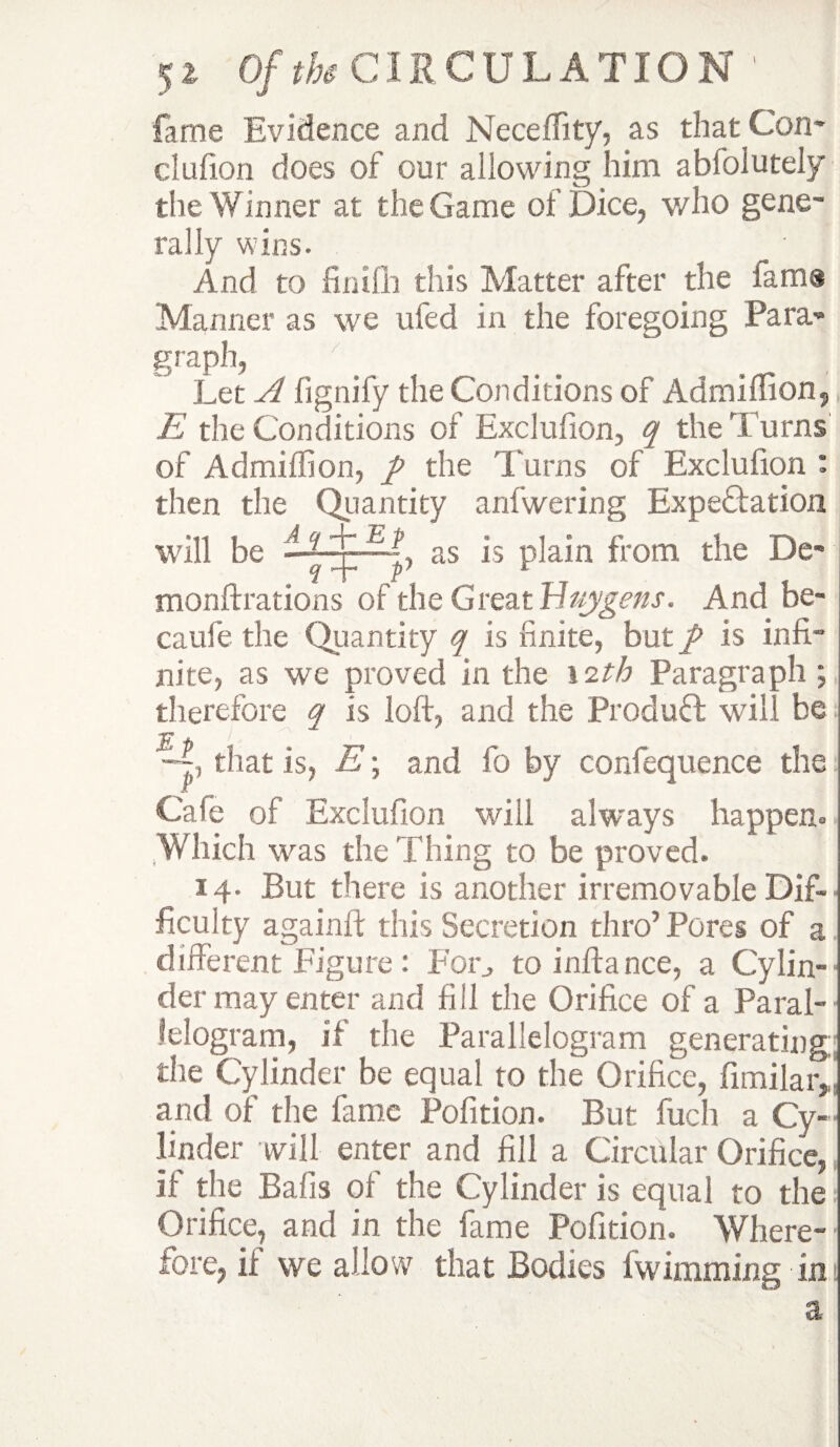 fame Evidence and Neceffity, as that Con* clufion does of our allowing him abfolutely the Winner at the Game of Dice, who gene¬ rally wins. And to finifh this Matter after the lama Manner as we ufed in the foregoing Para¬ graph, Let A fignify the Conditions of Admiftion, E the Conditions of Exclufion, q the Turns of Admiftion, / the 'Earns of Exclufion : then the Quantity anfwering Expe&ation will be ~? x —+■> as is plain from the De- f + p} £ monftrations of the Great Id tty gens. And be- caufe the Quantity q is finite, but / is infi¬ nite, as we proved in the 12th Paragraph; therefore q is loft, and the Product will be that is, E; and fo by confequence the Cafe of Exclufion will always happen- ,Which was the Thing to be proved. 14. But there is another irremovable Dif¬ ficulty againft this Secretion thro’Pores of a different Figure : For, to inftance, a Cylin¬ der may enter and fill the Orifice of a Paral¬ lelogram, if the Parallelogram generating: the Cylinder be equal to the Orifice, fimilaiy and of the fame Pofition. But fuch a Cy¬ linder will enter and fill a Circular Orifice, if the Balls of the Cylinder is equal to the Orifice, and in the fame Pofition. Where¬ fore, ii we allow that Bodies fwimming im a