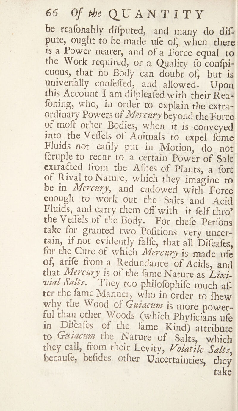 be reafonably difputed, and many do dii- pute7 ought to be made uie of, when there js a .Power nearer, and of a Force equal to the Work required, or a Quality fo confpi- cuous, that no Body can doubt of, but is univerfally conielled, and allowed. Upon this Account I am dilplealed with their Rea- foning, who, in order to explain the extra¬ ordinary Powers of Mercury beyond the Force of tnoir other Bodies, when it is conveyed into the Veiiels of Animals to expel fome Fluids not eafily put in Motion,’ do not fcruple to recur to a certain Power of Salt ex traded from the Allies of Plants, a fort of Rival to Nature, which they imagine to be in Mercury, and endowed with Force enough to work out the Saits and Acid fduids, and carry them off with it felf thro* the Veiiels of the Body. For thefe Peribns take for granted two Politions very uncer¬ tain, if not evidently falfe, that all Difeafes, for the Cure of which Mercury is made ufe of, arife from a Redundance of Acids, and that. Mercury is of the fame Nature as Lixi- irial Salts. They too philofophife much af¬ ter the fame Manner, who in order to Blew why the Wood of Guiacum is more power¬ ful than other Woods (which Phyficians ufe in Difeafes of the fame Kind) attribute to Guiacum the Nature of Salts, which they call, from their Levity, Volatile Salts, bccaufe, befides other Uncertainties, they take