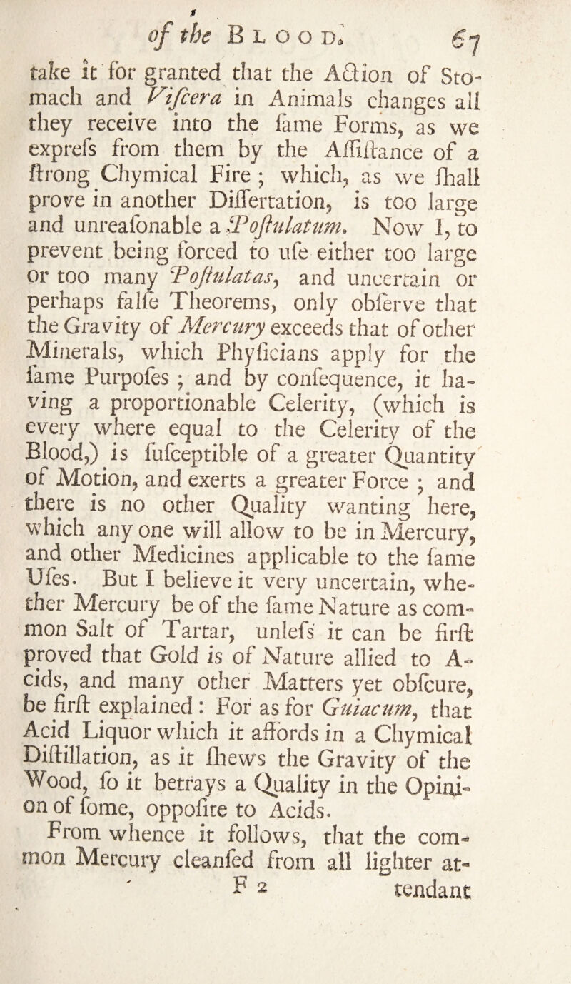 take it for granted that the Action of Sto¬ mach and Vifcera in Animals changes all they receive into the fame Forms, as we exp refs from them by the Affiffance of a ftrong Chymical Fire ; which, as we (hall prove in another DilTertation, is too large and unreafonable a ZPoftnlatum. Now I, to prevent being forced to ufe either too large or too many ‘Pojiulatas, and uncertain or perhaps fa lie Theorems, only oblerve that the Gravity of Mercury exceeds that of other Minerals, which Phyficians apply for the fame Purpofes ; and by confequence, it ha¬ ving a proportionable Celerity, (which is every where equal to the Celerity of the Blood,) is fufceptible of a greater Quantity of Motion, and exerts a greater Force ; and there is no other Quality wanting here, which any one will allow to be in Mercury, and other Medicines applicable to the fame Gfes. But I believe it very uncertain, whe¬ ther Mercury be of the fame Nature as com¬ mon Salt of Tartar, unlefs it can be firft: proved that Gold is of Nature allied to A- cids, and many other Matters yet obfeure, be firft explained : For as for Guiacum, that Acid Liquor which it affords in a Chymical Diftillation, as it fhews the Gravity of the Wood, fo it betrays a Quality in the Opini¬ on of fome, oppofite to Acids. From whence it follows, that the com- mon Mercury cleanled from all lighter at- B2 tendanc