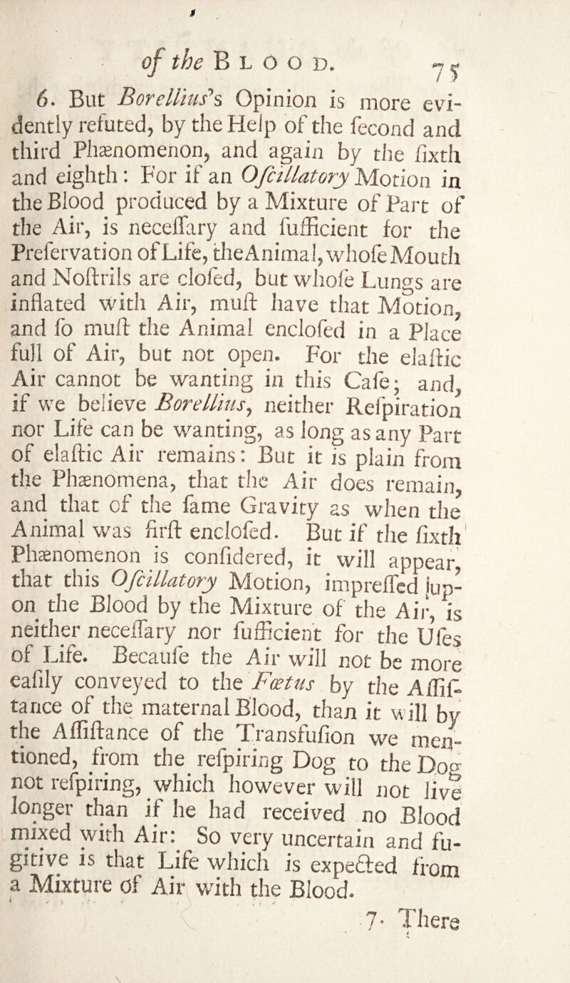 6. But Borellius*s Opinion is more evi¬ dently refuted, by the Help of the fecond and third Phenomenon, and again by the fixth and eighth: For if an OfcULatory Motion in the Blood produced by a Mixture of Part of the Air, is necelTary and fufficient for the Prefervation of Life, the Animal, whofe Mouth and Noftrils are clofed, but whofe Lungs are inflated with Air, muff have that Motion, and fo muff the Animal enclofed in a Place full of Air, but not open. For the elaffic Air cannot be wanting in this Cafe; and, if we believe Bore Hitts, neither Refpiration nor Life can be wanting, as long as any Part of elaftic Air remains: But it is plain from the Phenomena, that the Air does remain, and that of the fame Gravity as when the Animal was firft enclofed. But if the fixth Phenomenon is confidered, it will appear that this Ofcillatory Motion, imprefled jup- on the Blood by the Mixture of the Air, is neither neceffary nor fufficient for the Ufes of Life. Becaufe the Air will not be more ealily conveyed to the Foetus by the AffiL tarice of the maternal Blood, than it will by the Afliftance of the Transfufion we men¬ tioned, from the refpiring Dog to the Dog not refpiring, which however will not live longer than if he had received no Blood mixed with Air: So very uncertain and fu¬ gitive is that Life which is expeffed from a Mixture of Air with the Blood. BYYY Y 7* There