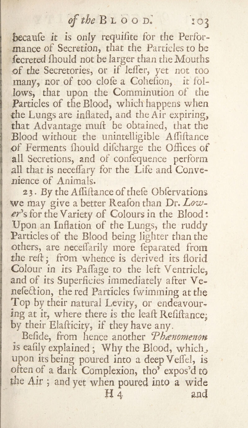 fcecaufe it is only requilite for the Perfor¬ mance of Secretion, that the Particles to be 1 fecreted fhould not be larger than the Mouths of the Secretories, or if lelfer, yet not too many, nor of too clofe a Cohefion, it fol¬ lows, that upon the Comminution of the I Particles of the Blood, which happens when : the Lungs are inflated, and the Air expiring, that Advantage mull be obtained, that the Blood without the unintelligible Afliftance of Ferments fhould difcharge the Offices of I all Secretions, and of confequence perform .1 all that is neceflary for the Life and Conve¬ nience of Animals. 23. By the Afliftance of thefe Obfervations I we may give a better Reafon than Dr. Low- I efs for the Variety of Colours in the Blood t | Upon an Inflation of the Lungs, the ruddy I Particles of the Blood being lighter than the t others, are neceflarily more feparated from 1 the reft • from whence is derived its florid I Colour in its Paflage to the left Ventricle, and of its Superficies immediately after Ve- nefeQion, the red Particles fwimming at the I Top by their natural Levity, or endeavour¬ ing at it, where there is the leaft Refiftancej by their Elafticity, if they have any. Befide, from hence another ‘Phenomenon is eafily explained ; Why the Blood, which., upon its being poured into a deep Veflel, is often of a 'dark Complexion, tho’ expos'd to the Air ; and yet when poured into a wide H 4 and