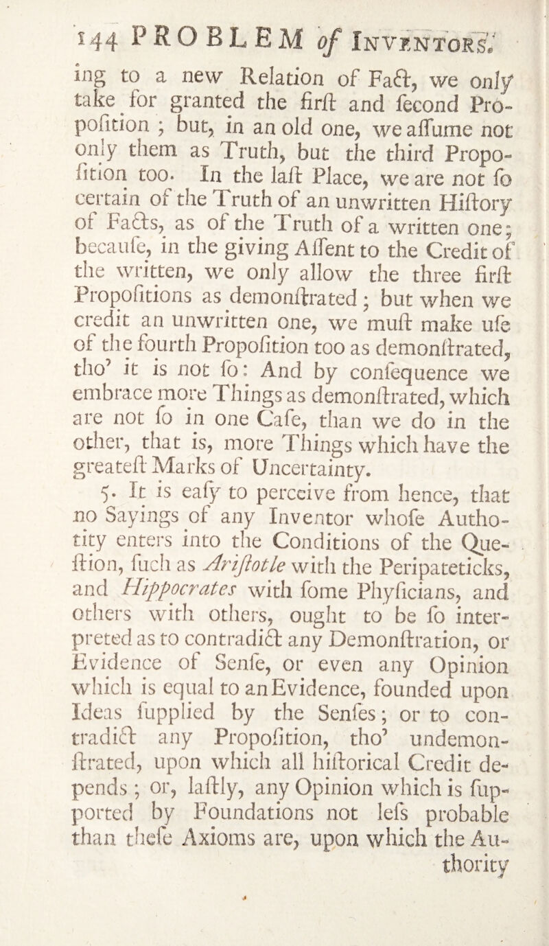 mg to a new .Relation of FaCt, we only take for granted the firft and fecond Pro¬ portion ; but, in an old one, we alTume not on]y them as Truth, but the third Propo- fition too- In the laft Place, we are not fo certain of the Truth of an unwritten Hiftory oi Facts, as of the Truth oi a written one; becaufe, in the giving AiTent to the Credit of the written, we only allow the three firft Propofitions as denionftrated ; but when we crecit an unwritten one, we muft make ule oi the fourth Proportion too as demonftrated, tho’ it is not lb: And by coniequence we embrace more Things as demonftrated, which are not lo in one Cafe, than we do in the other, that is, more Things which have the greateft Marks of Uncertainty. 5. It is ealy to perceive from hence, that no Sayings oi any Inventor whofe Autho¬ rity enters into the Conditions of the Que- ftion, fuch as Arijiotle with the Peripateticks, and Hippocrates with fome Phyficians, and others with others, ought to be fo inter¬ preted as to contradict any Demonftration, or Evidence of Senle, or even any Opinion which is equal to an Evidence, founded upon Ideas fupplied by the Senfes; or to con¬ tradict any Proportion, tho’ undemon- ftrated, upon which all hiftorical Credit de¬ pends ; or, laftly, any Opinion which is fiup- ported by Foundations not lefs probable than thefe Axioms are, upon which the Au¬ thority