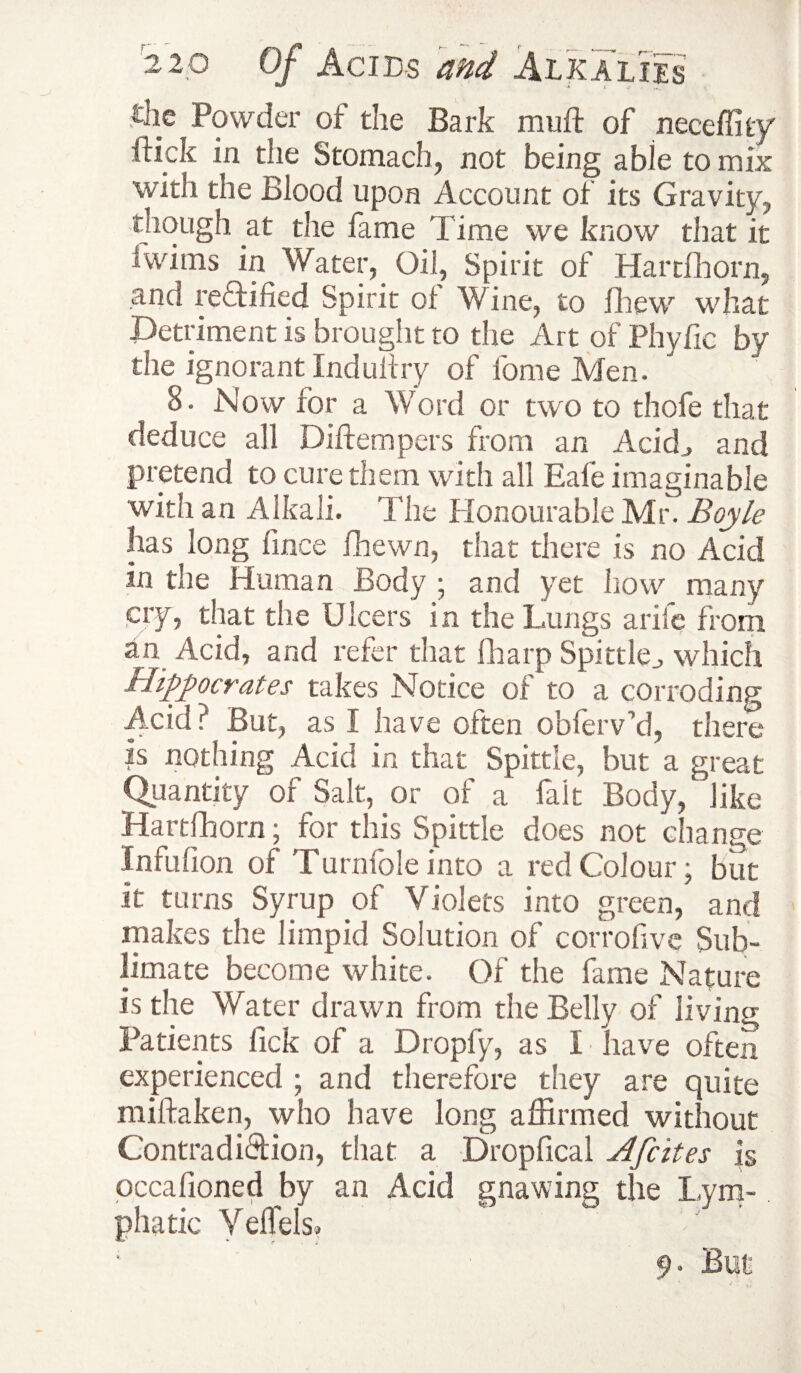 the Powder of the Bark muft of neceffity ftkk in the Stomach, not being able to mix with the Blood upon Account of its Gravity, though at the fame l ime we know that it iwims in Water,_ Oil, Spirit of Harrihorn, and rectified Spirit ol Wine, to fhew what Detriment is brought to the Art of Phyfic by the ignorant Indultry of fome Men. 8. Now for a Word or two to thofe that deduce all Diftempers from an Acid., and pretend to cure them with all Bale imaginable with an Alkali. The Honourable Mr. Boyle has long fince fhewn, that there is no Acid in the Human Body ; and yet how many cry, that the Ulcers in the Lungs arife from an Acid, and refer that fharp Spittle^ which Hippocrates takes Notice of to a corroding Acid? But, as I have often obfeiVd, there is nothing Acid in that Spittle, but a great Quantity of Salt, or of a fait Body/like Hartfhorn; for this Spittle does not change Infufion of T urnlole into a red Colour; but it turns Syrup of Violets into green, and makes the limpid Solution of corrofive Sub¬ limate become white. Of the fame Nature is the Water drawn from the Belly of living Patients fick of a Dropfy, as I have often experienced ; and therefore they are quite miftaken, who have long affirmed without Contradiction, that a Dropfical Afcites is occafioned by an Acid gnawing the Lym¬ phatic Yelfels, 9. But