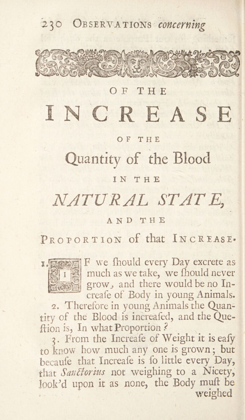 OF THE N C R EASE OF THE \ Quantity of the Blood IN THE NATURAL STATE, and the Proportion of that In cRiasi* F we fhould every Day excrete as 1| i Ip much as we take, we fhould never y‘“ Jf|| grow,, and there would be no In- creafe of Body in young Animals. ■2. Therefore in young Animals the Quan¬ tity of the Blood is increafed, and the Que- ftion is, In what Proportion ? 3. From the Increafe of Weight it is eafy to know how much any one is grown; but becaufe that Increafe is fo little every Day, that SanBoriiis not weighing to a Nicety, look’d upon it as none, the Body muff be weighed i