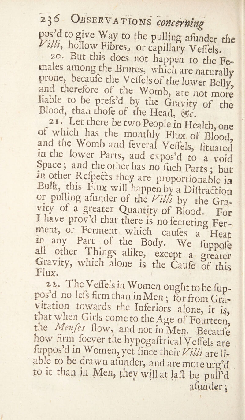 pos’d to give Way to the pulling afunder the yiUi, hollow Fibresj or capillary Veffels. 20. But this does not happen to the Fe¬ males among the Brutes, which are naturally prone, became the Veffels of the lower Belly .i.u« therefore of the Womb, are not more liable to be prefs’d by the Gravity of the Blood, than thole of the Head, &r. a t Let there be two People in Health, one of winch has the monthly Flux of Blood and the Womb and feveraf Veffels, fituated m the lower Parts, and expos’d to a void SpavC, and the other has no fuch Parts i but ™ °dm'. Refpeds they are proportionable in Bulk, this Flux will happen by a DiftraHion or pulling afunder of die Villi by the Gm! yicy or a greater (Quantity of Blood. For i nave prov’d that there is no fecreting Fer¬ ment, or Ferment which caufes a Heat in any Part of the Body. We ' fuppofe all other .Things alike, except a greater Gravity, which alone is the Caufe of this Flux. i 2 i. Tne Veffels in Women ought to be fup- pos’d no lefs firm than in Men ; for from Gra¬ vitation towards the Inferiors alone, it L tnat when Girls come to the Age of Fourteen* the Menfes flow, and not in Men. Becaufe how firm foever the hypogaftrical Veffels are fuppos’d m Women, yet fince their F/Y/i are li¬ able to be drawn afunder, and are more urg’d to it than in Men, they will at la ft be pull’d afunder j