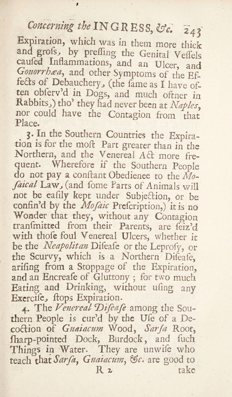 Expiration, which was in them more thick and grois, by preffing the Genital Veffels cauied Inflammations, and an Ulcer, and Gonorrhaa, and other Symptoms of the Ef¬ fects of Debaucheryj (the fame as I have of¬ ten obferv’d in Dogs, and much oftner in Rabbitsf) tho’ they had never been at Naples, nor could have the Contagion from that Place. 5. In the Southern Countries the Expira¬ tion is for the moft Part greater than in the Northern, and the Venereal Ad more fre¬ quent. Wherefore if the Southern People do not pay a conflant Obedience to the Mo~ faical Law., (and fome Parts of Animals will not be eafily kept under Subjedion, or be confin'd by the Mofaic Prefcription,) it is no Wonder that they, without any Contagion tranfmitted from their Parents, are feiz’d with thofe foul Venereal Ulcers, whether it be the Neapolitan Difeafe or the Leprofy, or the Scurvy, which is a Northern Difeafe, arifing from a Stoppage of the Expiration, and an Encreafe of Gluttony ; for two much Eating and Drinking, without ufing any Exercife^ flops Expiration. 4. The Venereal ^Difeafe among the Sou¬ thern People is cur’d by the Ufe of a De- codion of Gnaiacum Wood, Sar/a Root, (harp-pointed Dock, Burdock, and ilich Things in Water. They are unwife who teach that Sarfa, Gnaiacum, &c. are good to R z . take