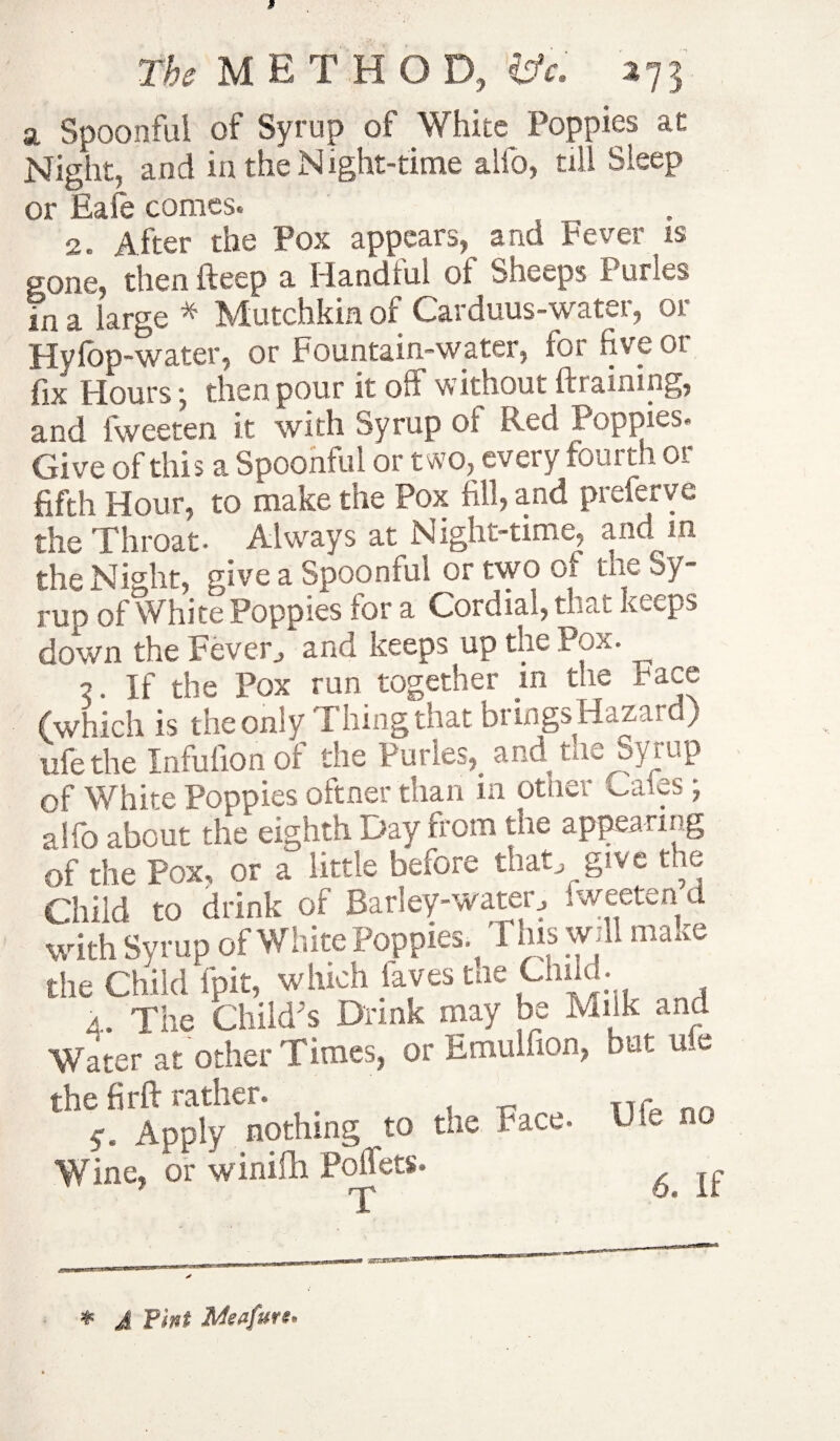 The METHOD, tfc, 373 a Spoonful of Syrup of White Poppies at Night, and in the N ight-time alfo, till Sleep or Eafe comes. 2. After the Pox appears, and Fever is gone, then deep a Handful of Sheeps Purles in a large * Mutchkin of Carduus-water, or Fly fop-water, or Fountain-water, fos five 01 fix Hours ■ then pour it off without ftiaimng, and fweeten it With Syrup of Red Poppies. Give of this a Spoonful or two, every fourth or fifth Hour, to make the Pox fill, and preferve the Throat- Always at Night-time, and in. the Nk’ht, give a Spoonful or two of the Sy¬ rup of White Poppies for a Cordial, that keeps down the Fever, and keeps up the Pox. 2. If the Pox run together in the pace (which is the only Thing that brings Hazard) life the Infufion of the Purles, and tae Syrup of White Poppies oftner than in otner cafes; alfo about the eighth Day from the appearing of the Pox, or a little before that, give the Child to drink of Barley-water, 1 weeten d with Syrup of White Poppies. This will make the Child fpit, which faves tae Chil • 4. The Child's Drink may be Milk and Water at other Times, or Emulfion, but uie the firft rather. _ nT Apply nothing to the Face- Die no Wine, or winifli Poflets. * J Tint Msafuvs*