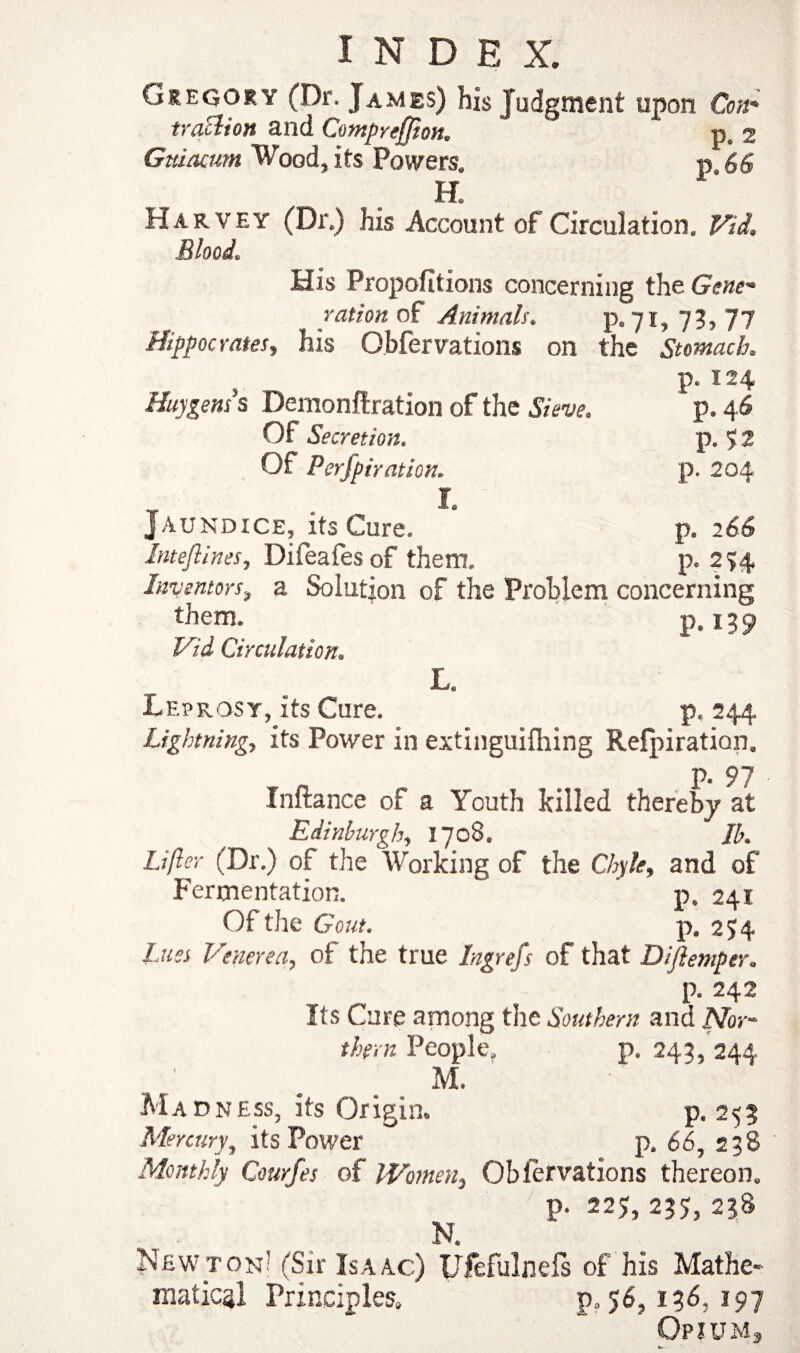 Gregory (Dr. James) his Judgment upon Con* trallion and Comprefjion. -p, 2 Guiaam Wood, Its Powers. p 66 H. Harvey (Dr.) his Account of Circulation. Vid. Blood. His Proportions concerning the Gene* ration of Animals. p.71,73,77 Hippocrates, his Obfervations on the Stomach p. 124 Huygens s Demonftration of the Sieve. p. 46 Of Secretion. p. 5 2 Of Perfpiration. p. 204 I. Jaundice, its Cure. p. 266 Inteflines, Difeafes of them. p. 2?4 Inventors, a Solution of the Problem concerning them. p. 159 1Vid Circulation. L. Leprosy, its Cure. p, 244. Lightning., its Power in extinguishing Refpiration. P* 97 Inftance of a Youth killed thereby at Edinburgh, 1708. Jb. Lifter (Dr.) of the Working of the Chyle, and of Fermentation. p. 241 Of the Gout. p. 254 Lues Venerea, of the true Ingrefs of that Diftemper. p. 242 Its Cure among the Southern and Nor¬ thern People. p. 243, 244 M. Madness, its Origin. p.253 Mercury, its Power p. 66, 238 Monthly Courfes of Women, Obfervations thereon. p. 225, 235, 238 N. Newton’ (Sir Isaac) JJfefulnefs of his Mathe¬ matical Principles. p„ 56,136, 197 Opium*