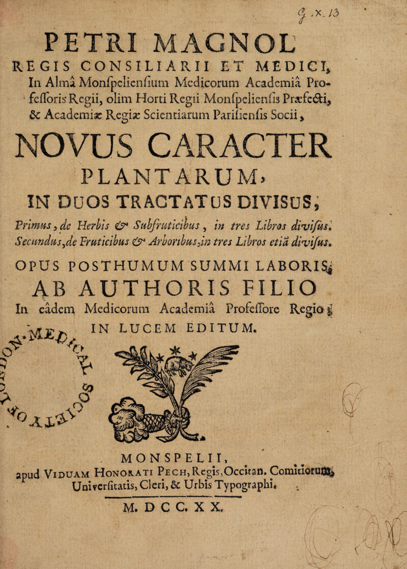,X. /3 PETRI MAGNOL REGIS CONSILIARII ET MEDICI, In Alma Monlpclienfiuni Medicorum Academia Pro* feflbris Regii, olim Horci Regii MonfuelienCis Pr2Efc£ti, 6c Academia: Regix Scientiarum Pariucnfis Socii, NOVUS CARACTER \ PLANTARUM» IN DDOS TRAGTATCS DIVISUS, Primas, de Herhis Subfiatldbus , in tres Libros divijusl Seciindas,de Fruticibus & Arboribus Jn tres Libros etia dmi/us, OPUS POSTHUMUM SUMMI LABORIS4 4B AUTHORIS FILIO In eadem Medicorum Academia Profeflbre Regio § IN LUCEM EDITUM. O O o MONSPELH. apud Viduam Honoaati Pech,Regis,Occitan. Comuiorut0| Uni verfitads, Cleri, & Urbis Typographi, M. D C C. X X.