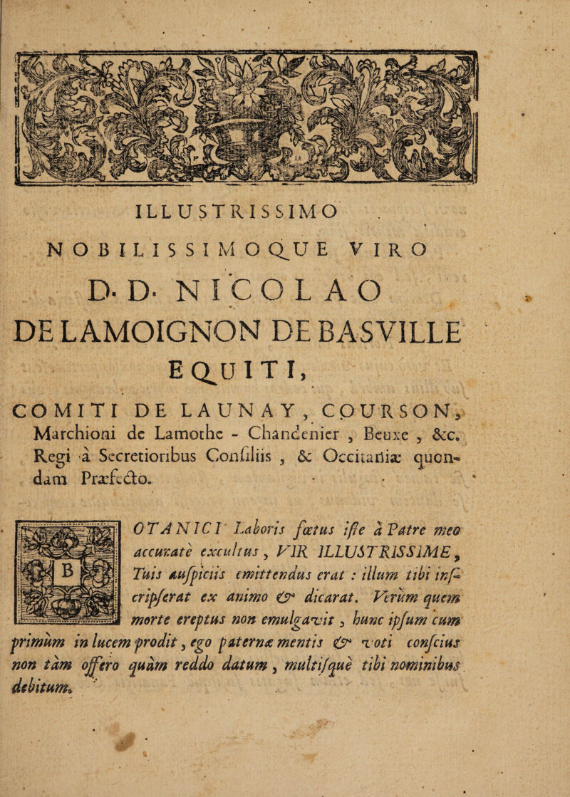 ILLUSTRISSIMO % NOBILISSIMO Q^U E VIRO D- D' N ICO L A O DELAMOIGNON DE BASVILLE EQ^DITI, COMITI DE L A UN A Y , COURSON, Marchioni dc Lamothc - Chandenicr , Bcuxe , &c. Regi a Secretioribus Confiliis , 6c Occitailia: quon¬ dam Prarfedo» ■ • OTANICI Laboris foetus ifte a Patre meo accurate excuhus ^ PIR ILLUSTRISSIME^ Tuis aufftcus emittendus erat : illum tibi inf^ crip/erat ex animo t?* dicarat. Verum quem non emulgatdt, hunc ipfum cum morte ereptus primum in lucem prodit, ego paterna mentis 0^ % oti confcius non tam offero murn reddo datum, muiti/ciue tibi nominibus
