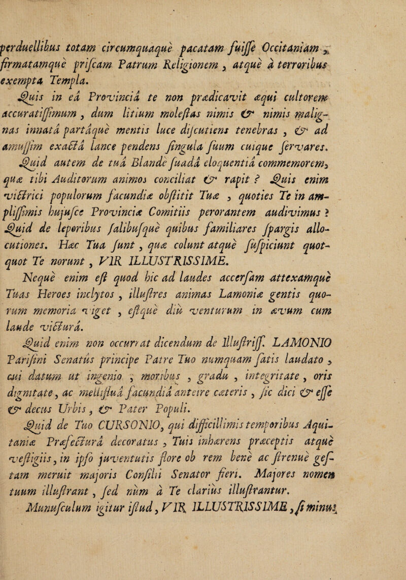 ■perduellibus totam circumquaque pacatam fuijp Occitamam firmatamque prifeam Vatrum Religionem ^ atque a terroribus exempta Templa. ^jcis in ed Provincia te non pradicavit cequi cultorem Accuratiljimum, dum litium mole flas nimis (T nimis m^iig’- nas itmatd partdque mentis luce dijeutiens tenebras , ad amujjim exaSid lance pendens Jlngula fmm cuique fervares. ^ufid autem de tud Blande fuadd eloquentia commemorem^ qu£ tibi Auditorum animos conciliat rapit ? ^is enim viSirici populorum facundia obftitit Tuoe ^ quoties Te in am^ plijfmis hujufcc Provincia Comitiis perorantem audivimus ? ^md de leporibus /alibufque quibus familiares Jpargis allo^ cutiones. Hicc Tua Junt, qu£ colunt atque fufpiciunt quot-- quot Te norunt, VIR ILLUSTRISSIME. Neque enim eji quod hic ad laudes accerfam attexamque Tuas Heroes inclytos , illuflres animas Lamonia gentis quo-- rum memoria viget , efque dm venturum in avum cum laude viBurd. ^yiid enim non occurrat dicendum de lllufrijf LAMONIO Parifini Senatus principe Patre Tuo numquam fatis laudato y cui datum ut ingenio ; moribus ^ gradu , integritate, oris dignitate, ac meihflud jacundid anteire cateris 5 /ic dici 0 ejje 0* decus Urbis, 0 Pater Populi. ,^id de Tuo CURSONIO^ qui diflcillimis temporibus JquL taniee Prajeciurd decoratus ^ Tuis inharens praceptis atque vef igiis^ in ipfo juventutis fore oh rem bene ac Jirenue gef tam meruit majoris Confli i Senator fien. Majores nomen tuum lllviflrant, jed num d Te clarius illufirantur. Murmfcuhm igitur ifiud y VIR ILLUSTRISSIME y^^inus^