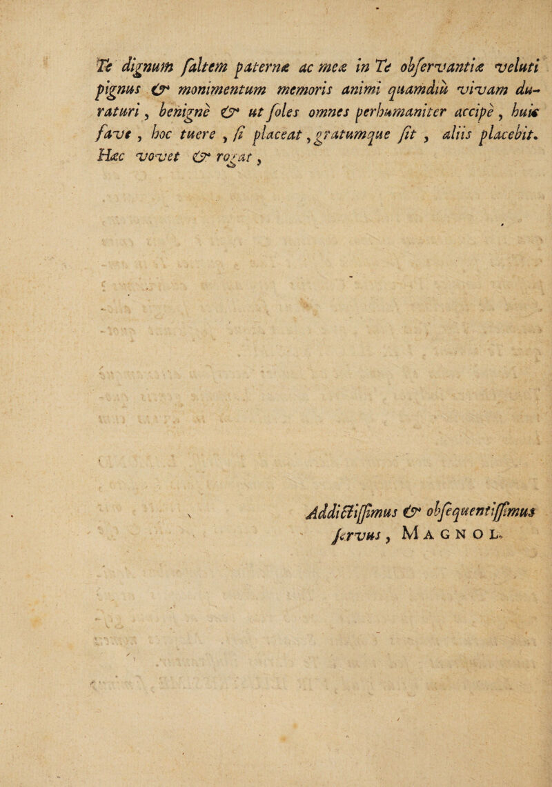 ) Tc dignum faltem paterna ac me^ in Te ohfervanim njcluti pignus O* monimentum memoris animi quamdm njiuam du^^ rasuri ^ benigne ^ ut foles omnes perhumaniter accipe ^ huk fave , hoc tuere , (i placeat, gratumque fitaliis placebit. H£c uouet ro2'at. : .1 Addiaijjtmus &• ohpquentifftmm JerVHS y M A G N O A