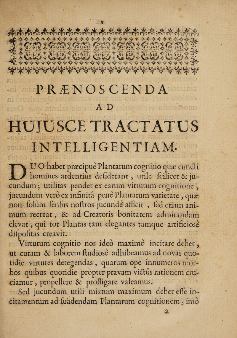 PRiENOSCENDA A D HUJOSCE TRACTATUS INTELLIGENTIAM. DU O habet praecipue Plantarum cognitio qu^ cuncSli homines ardentius dehdcrant , utile Icilicet Se ju¬ cundum ; utilitas pendet ex earum virtutum cognitione , jucundum vero ex infinita pene Plantarum varietate , qux non folum fenlus noftros jucunde afficit 3 fed etiam ani¬ mum recreat, & ad Creatoris bonitatem admirandam elevat, qui tot Plantas tam elegantes tamque artificiose dilpofitas creavit. Virtutum cognitio nos ideo maxime incitare debet, ut curam Sc laborem ftudiose adhibeamus ad novas quo¬ tidie virtutes detegendas, quarum ope innumeros mor¬ bos quibus quotidie propter pravam vidtus rationem cru¬ ciamur , propellere & profligare valeamus. Sed jucundum utili mixtum maximum debet efle in¬ citamentum ad fuadendam Plantarum cognitionem, inid