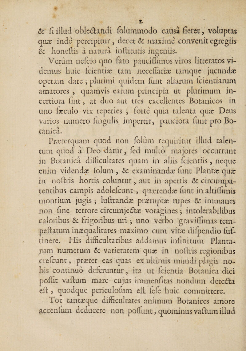 & fi iliaci oblectandi fblummodo causa fieret, voluptas qucE inde percipitur, decet & maxime convenit egregiis & iioneftis a natura infticuds ingemis. Verum nefeio quo fato pauciflimos viros litteratos vi¬ demus huic feienti^ tam neceflarix tamque jucunda operam dare; plurimi quidem funt aliarum icientiarum amatores , quamvis earum principia ut plurimum in¬ certiora fine, ac duo aut tres excellentes Botanicos in uno ficculo vix reperies , forte quia talenta qurc Deus varios numero fingulis impertit, pauciora fune pro Bo¬ tanica. Prxrerquam quod non folum requiritur illud talen¬ tum quod a Deo datur, ied multo majores occurrunt in Botanica difficultates quam in aliis icientiis, neque enim videndx (olum , &: examinandx fune Planta: qua: in noftris hortis coluntur, aut in apertis & circumpa- tentibus campis adolelcunt, quxrendx funt in alciffimis montium jugis; luftrandx praerupta; rupes & immanes non fine terrore circumjeClx voragines ■, intolerabilibus caloribus &c frigoribus uri 5 uno verbo graviflimas tem- peftatum inaequalitates maximo cum vitx difpendio fuf- tinere. His difficultatibus addamus infinitum Planta¬ rum numerum varietatem qua: in noftris regionibus crefcunc, prxter eas quas ex ultimis mundi plagis no¬ bis coatinud deferuntur, ita ut iciencia Botanica dici pofiit vaftum mare cujus immenfitas nondum deceCla cft j quodque periculofum eft fele huic committere. lot tantxque difficulcates animum Botanices amore accciifurn deducere aon polfunt, quominus vaftum illud