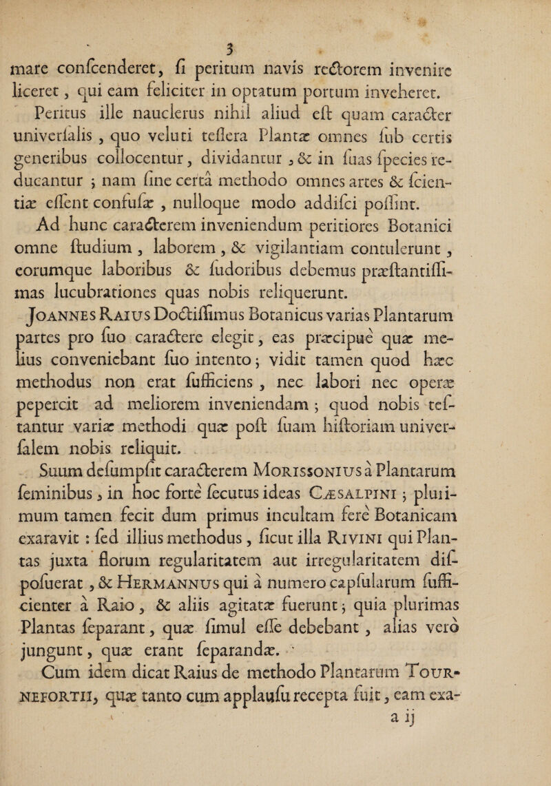 mare confcenderet, fi peritum navis redorcm invenire liceret, C|ui eam feliciter in optatum porcum inveheret. Peritus ille nauclerus nihil aliud eft quam caradler univcdalis , quo veluti teflera Planta: omnes fub certis generibus collocentur, dividantur ,& in fuas fpecies re¬ ducantur ; nam fine certa methodo omnes artes & Icien- tix elTent confufa: , nulloque modo addifci polfint. Ad hunc caradtcrem inveniendum peritiores Botanici omne ftudium , laborem , & vigilantiam contulerunt, eorumque laboribus & ludoribus debemus pratftantiffi- mas lucubrationes quas nobis reliquerunt. JoANNES Raius Dodfiifimus Boranicus varias Plantarum Aartes pro fuo caradtere elegit, eas prtrcipue qu^ me- ius conveniebant fuo intento; vidit tamen quod hxc methodus non erat fufficiens , nec labori nec operae pepercit ad meliorem inveniendam ; quod nobis tef- tantur varia: methodi qua: poft fuam hilloriam univer- falem nobis reliquit. - Suum dcfumpfit caradterem Morissoniusa Plantarum feminibus 3 in hoc forte lecutus ideas C.(ESALPiNr; pluii- mum tamen fecit dum primus incultam fere Botanicam exaravit : led illius methodus, ficut illa Rivini qui Plan¬ tas juxta florum regularitatem aut irregularitatem dif- pofuerat, &c Hermannus qui a numero capfularum fuffi- cienter a Raio, &c aliis agitata: fuerunt; quia plurimas Plantas feparant, quae fimul efle debebant, alias vero jungunt, qu£e erant leparandae, • Cum idem dicat Raius de methodo Plantarum Tour- NEEORTil, qure tanto cum applaufu recepta fuit, eam exa- a ij V