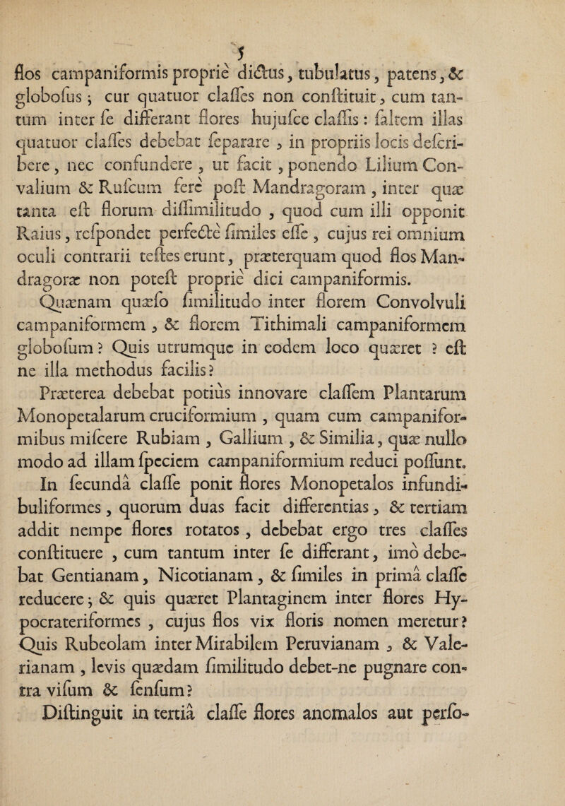 /5 jflos campaniformis proprie didtis, tubulatus, patens, Se globofus; cur cjuatuor clafles non conftituit, cum tan¬ tum inter fe differant flores hujufce claffis: falrem illas epatuor claffcs debebat leparare , in propriis locis defcri- berc, nec confundere , ut facit, ponendo Lilium Con- valium & Rufeara fere poli Mandragoram , inter quae tanta efl: florum diflimiiitudo , quod cum illi opponit- Raius, reipondet pcrfed:e fimiles eilc , cujus rei omnium oculi contrarii teftes erunt, praeterquam quod flos Man¬ dragorae non poteft proprie dici campaniformis. C^ttenam qutefo fimilitudo inter florem Convolvuli campaniformem , Sc florem Tithimali campaniformem giobofum ? Quis utrumque in eodem loco quxret ? cft ne illa methodus facilis? PrtEterea debebat potius innovare claflem Plantarum Monopetalarum cruciformium , quam cum campanifor- mibus milcere Rubiam , Gallium , & Similia, qux nullo modo ad illam fpccicm campaniformium reduci poliunt. In fecunda claffe ponit flores Monopetalos infundi- buliformes, quorum duas facit differentias ^ & tertiam addit nempe flores rotatos, debebat ergo tres clafles conftituere , cum tantum inter fe differant, imo debe¬ bat Gentianam, Nicotianam, & fimiles in prima claflc reducere j & quis quseret Plantaginem inter flores Hy- pocrateriformes , cujus flos vix floris nomen meretur? Quis Rubeolam inter Mirabilem Peruvianam j & Vale¬ rianam , levis quaedam fimilitudo debet-nc pugnare con- rra vifum 6c Icnfum ? Diftinguic in tertia claflc flores ancmalos aut perlb-