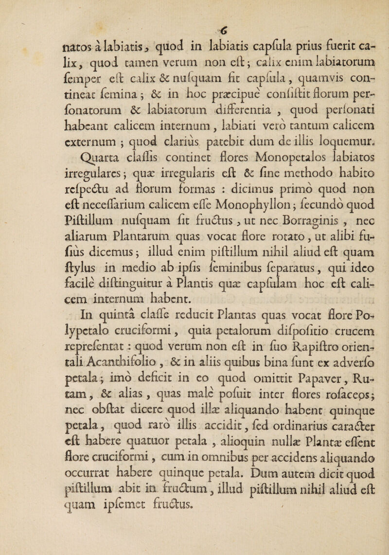 natos a labi atis, quod in labiatis capfula prius fuerit ca¬ lix, quod tamen verum noneft; calix enim labiatorum femper ell calix & nufquam fit caplula, quamvis con¬ tinear femina; &c in hoc prtccipue confiftit florum per- fonatorum &c labiatorum dilfercntia , quod perionati habeant calicem internum, labiati vero tantum calicem externum ; quod clarius patebit dum de illis loquemur. Quarta claflis continet flores Monopetalos labiatos irregulares •, quae irregularis eJd & fine methodo habito rclpedtu ad florum formas : dicimus primo quod non eft neceflarium calicem efle Monophyllon; fecundo quod Piftillum nufquam fit frudlus, ut nec Borraginis , nec aliarum Plantarum quas vocat flore rotato, ut alibi fu- fius dicemus illud enim piftillum nihil aliud eft quam ftylus in medio ab ipfis ieminibus feparatus, qui ideo facile diftinguitur a Plantis qux capfiilam hoc eft cali¬ cem internum habent. In quinta clafle reducit Plantas quas vocat flore Po- lypctalo cruciformi, quia petalorum difpofitio crucem reprefentat: quod verum non eft in fuo Rapiftro orien¬ tali Acanthifolio , & in aliis quibus bina funt ex adverlo petala; imo deficit in eo quod omittit Papaver, Ru¬ tam, & alias, quas malc pofiiit inter flores rolaceps; nec obftat dicere quod illx aliquando habent quinque petala, quod raro illis accidit, ied ordinarius caraifter eft habere quatuor petala , alioquin nulk Planta eflent flore cruciformi, cum in omnibus per accidens aliquando occurrat habere quinque petala. Dum autem dicit quod piftillum abit in Frudum, illud piftillum nihil aliud eft quam ipfemet frudus.