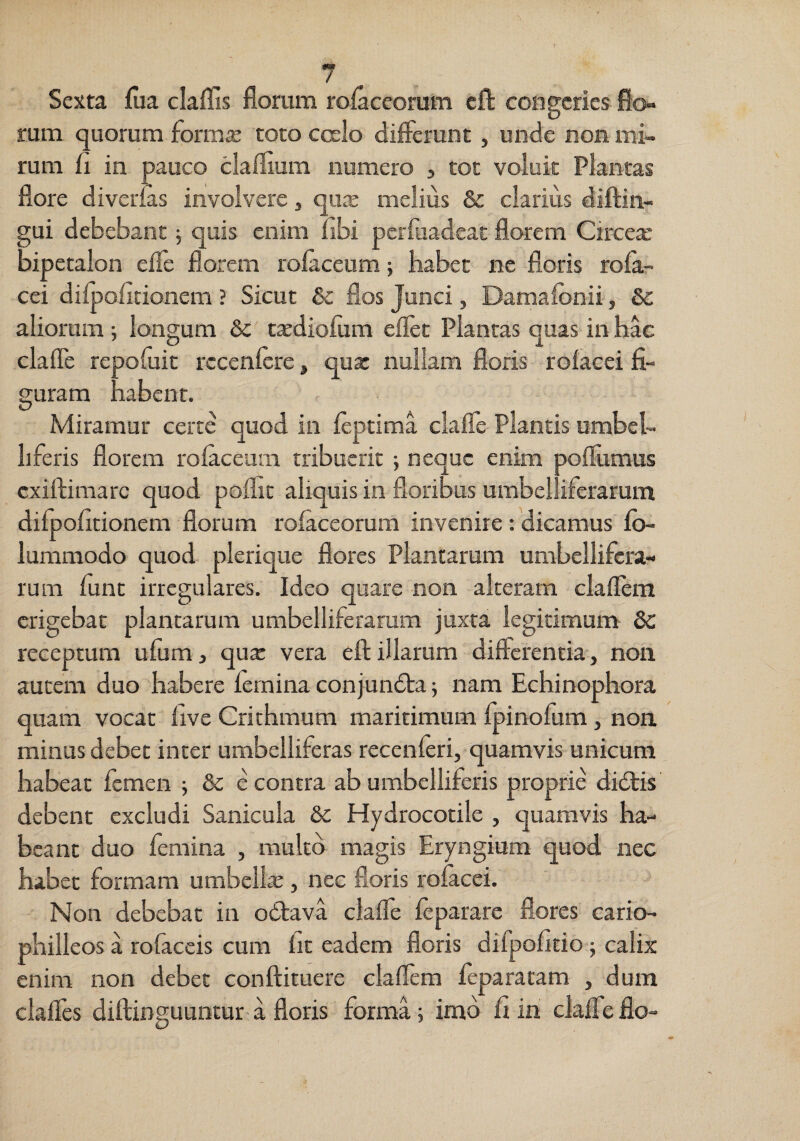 Sexta fiia claffis florum rolaceorum eft congeries fio» rum quorum formae toto cceIo diflerunt, unde non mi¬ rum fl in pauco claflium numero ^ tot voluit Plantas flore diverias involvere, quje melius & clarius diftin- gui debebant j quis enim libi pcrruadcac florem Circex bipetalon efle florem rolaceum; habet ne floris rola- cei dilpofitionem ? Sicut & flos Junci, Damalbnii, &c aliorum ; longum 6c t^diolum eflec Plantas quas in hac clafle repofuit rccenlcre, qux nullam floris rolacci fi¬ guram habent. Miramur certe quod in feptima clafle Plantis umbel- hferis florem rolaceum tribuerit ; neque enim poflumus exiftimare quod poflic aliquis in floribus umbelliferarum dilpofitionem florum tofaceorum invenire : dicamus Io- lummodo quod plerique flores Plantarum umbellifcra» rum lunt irregulares. Ideo quare non alteram clallem erigebat plantarum umbelliferarum juxta legitimum dc receptum ufum, qu^ vera efl: illarum differentia, non autem duo habere lernina conjundta j nam Echinophora quam vocat live Crichmum maritimum fpinofum, non minus debet inter umbelliferas recenleri, quamvis unicum habeat femen j & e contra ab umbelliferis proprie didtis debent excludi Sanicula dc Hydrocotile , quamvis ha¬ beant duo femina , multo magis Eryngium quod nec habet formam umbellas, nec floris rolacei. Non debebat in odtava clalTe leparare flores cario- philleos a rofaccis cum lit eadem floris difpofitio-; calix enim non debet conftituere claflem feparatam , dum clafles diftinguuntur- a floris forma; imo fi in cklTe flo-