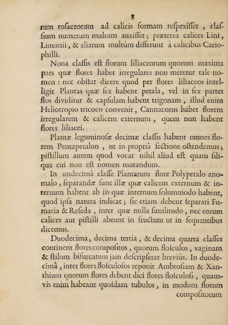 rum rolaccoriim ad calicis formam refpexifTet , claf- fium numerum multum auxiflet; pr^cerca calices Lini, Limonii, & aliarum multum differunt a calicibus Cario- philli. Nona clallis eft florum liliaceorum quorum maxima pars qua: flores habet irregulares non meretur tale no¬ men ; nec obitat dicere quod per flores liliaceos intel- ligit Plantas qux fex habent petala, vel in lex partes flos dividitur & capltilam habent trigonam , illud enim Heliotropio tricoco convenit, Cannacorus habet florem irregularem & calicem externum , quem non habent flores liliacei. Planta: leguminofle decirntE clalfls habent omnes flo¬ rem Pentapetalon , ut in propria ledlione oftendemus} piftilium autem quod vocat nihil aliud eft quam Ali¬ qua cui non eft nomen mutandum. In undecima clafle Plantarum flore Polypetalo ano- malo 3 feparanda: lunt illx qua: calicem externum &: in¬ ternum habent ab iis qux internum lolummodo habent, quod ipla natura indicat j fic etiam debent leparari Fu¬ maria &Rereda , inter qua: nulla flmilitudo, nec eorum calices aut piftilli abeunt in trudium ut in lequentibus dicemus. Duodecima, decima tertia, & decima quarta ciafles continent flores compolitos, quorum flolculos, vaginam & ftilum bifurcatum jam defcriplerat brevius. In duode¬ cima , inter flores flolculolbs reponit Ambroflam & Xan- thiuni quorum flores debent dici flores flolculoli, quam¬ vis enim habeant quoldam tubulos, in modum florum compotitorum